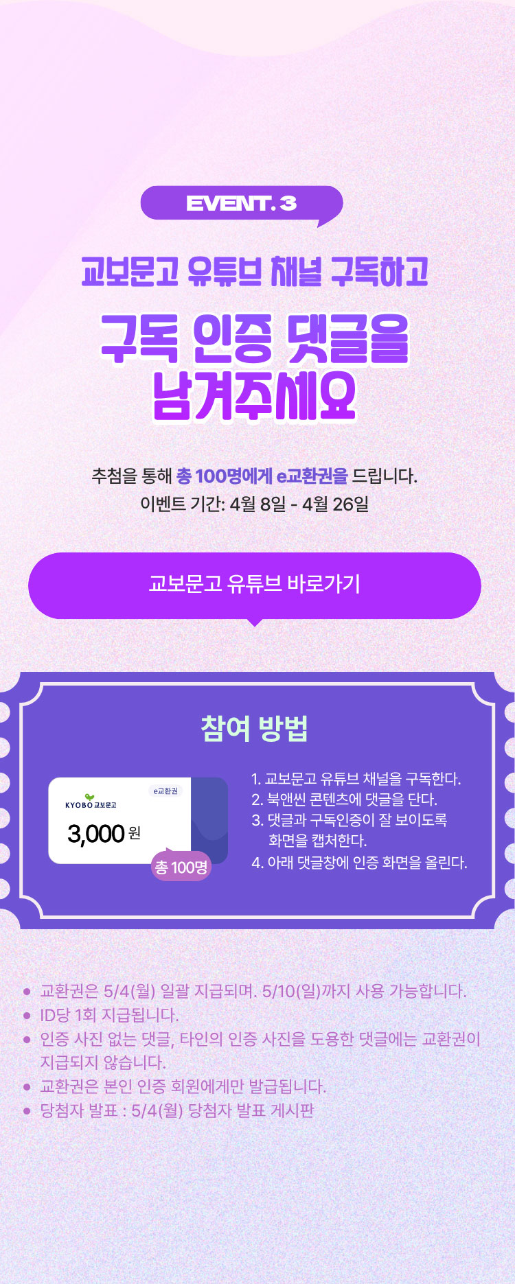 EVENT.3 교보문고 유튜브 채널 구독하고 구독 인증 댓글을 남겨주세요 | 추첨을 통해 총 100명에게 e교환권을 드립니다. 이벤트 기간: 4월 8일~4월 26일 | 참여 방법 1. 교보문고 유튜브 채널을 구독한다. 2. 북앤씬 콘텐츠에 댓글을 단다. 3. 댓글과 구독인증이 잘 보이도록 화면을 캡쳐한다. 4 아래 댓글창에 인증 화면을 올린다. | 교환권은 5/4(월) 일괄 지급 지금되며, 5/10(일)까지 사용 가능합니다. |
				ID당 1회 지급됩니다. | 인증 사진 없는 댓글, 타인의 인증 사진을 도용한 댓글에는 교환권이 지급되지 않습니다. | 교환권은 본인 인증 회원에게만 발급됩니다. | 당첨자 발표: 5/4(월) 당첨자 발표 게시판