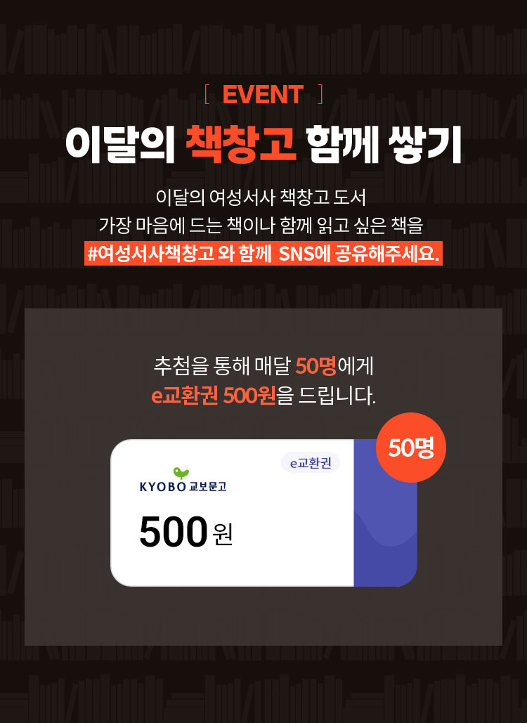 EVENT 이달의 책창고 함께 쌓기 | 이달의 여성서사 책창고 도서 가장 마음에 드는 책이나 함께 읽고 싶은 책을 #여성서사책창고 와 함께  SNS에 공유해주세요. 추첨을 통해 매달 50명에게 e교환권 500원을 드립니다.