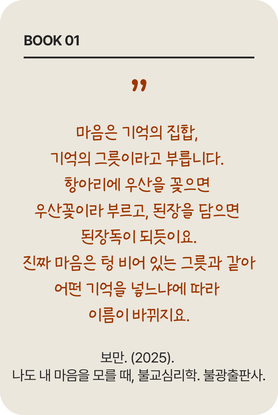 BOOK 01 | 마음은 기억의 집합, 기억의 그릇이라고 부릅니다. 항아리에 우산을 꽂으면 우산꽂이라 부르고, 된장을 담으면 된장독이 되듯이요. 진짜 마음은 텅 비어 있는 그릇과 같아 어떤 기억을 넣느냐에 따라 이름이 바뀌지요. | 보만. (2025). 나도 내 마음을 모를 때, 불교심리학. 불광출판사.