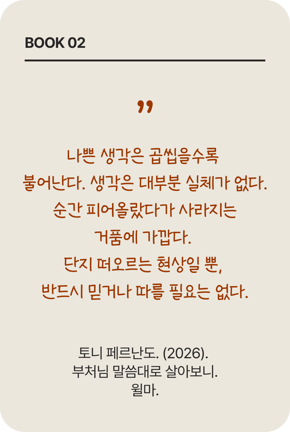 BOOK 02 | 나쁜 생각은 곱씹을수록 불어난다. 생각은 대부분 실체가 없다. 순간 피어올랐다가 사라지는 거품에 가깝다. 단지 떠오르는 현상일 뿐, 반드시 믿거나 따를 필요는 없다. | 토니 페르난도. (2026). 부처님 말씀대로 살아보니. 윌마.