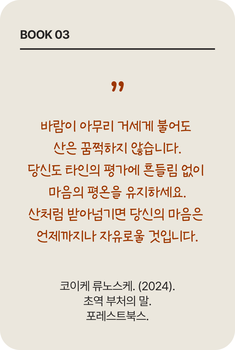 BOOK 03 | 바람이 아무리 거세게 불어도 산은 꿈쩍하지 않습니다. 당신도 타인의 평가에 흔들림 없이 마음의 평온을 유지하세요. 산처럼 받아넘기면 당신의 마음은 언제까지나 자유로울 것입니다. | 코이케 류노스케. (2024). 초역 부처의 말. 포레스트북스.