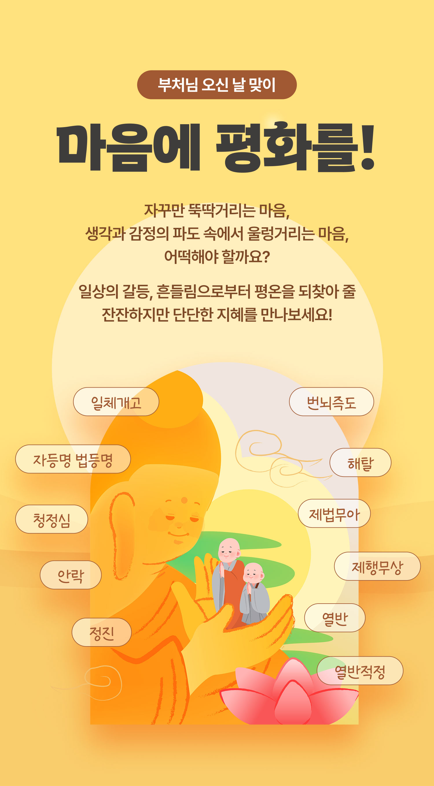 부처님 오신 날 맞이 | 마음에 평화를! | 자꾸만 뚝딱거리는 마음, 생각과 감정의 파도 속에서 울렁거리는 마음, 어떡해야 할까요? 일상의 갈등, 흔들림으로부터 평온을 되찾아 줄 잔잔하지만 단단한 지혜를 만나보세요! | 청정심 일체개고 정진 제행무상 열반적정 제법무아 해탈 번뇌즉도 자등명 법등명 안락 열반