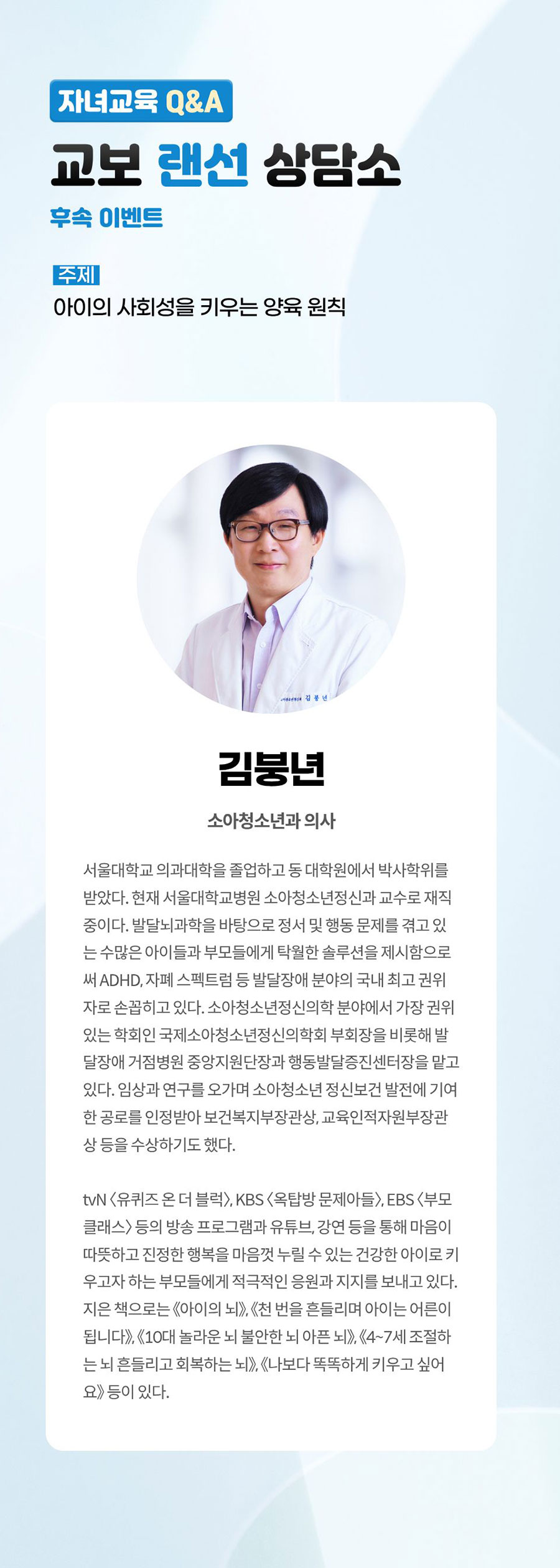 자녀교육 Q&A 교보 랜선 상담소 후속 이벤트 | 주제: 아이의 사회성을 키우는 양육 원칙 | 김붕년 소아청소년과 의사 | 서울대학교 의과대학을 졸업하고 동 대학원에서 박사학위를 받았다. 현재 서울대학교병원 소아청소년정신과 교수로 재직중이다. 발달뇌과학을 바탕으로 정서 및 행동 문제를 겪고 있는 수많은 아이들과 부모들에게 탁월한 솔루션을 제시함으로써 ADHD, 자폐 스펙트럼 등 발달장애 분야의 국내 최고 권위자로 손꼽히고 있다. 소아청소년정신의학 분야에서 가장 권위있는 학회인 국제소아청소년정신의학회 부회장을 비롯해 발달장애 거점병원 중앙지원단장과 행동발달증진센터장을 맡고 있다. 임상과 연구를 오가며 소아청소년 정신보건 발전에 기여한 공로를 인정받아 보건복지부장관상, 교욱인적자원부장관상 등을 수상하기도 했다. | tvN <유퀴즈 온 더 블럭>, KBS <옥탑방 문제아들>, EBS <부모 클래스> 등의 방송 프로그램과 유튜브, 강연 등을 통해 마음이 따뜻하고 진정한 행복을 마음껏 누릴 수 있는 건강한 아이로 키우고자 하는 부모들에게 적극적인 응원과 지지를 보내고 있다. 지은 책으로는 《아이의 뇌》, 《천 번을 흔들리며 아이는 어른이 됩니다》, 《10대 놀라운 뇌 불안한 뇌 아픈 뇌》, 《4~7세 조절하는 뇌 흔들리고 회복하는 뇌》, 《나보다 똑똑하게 키우고 싶어요》 등이 있다.