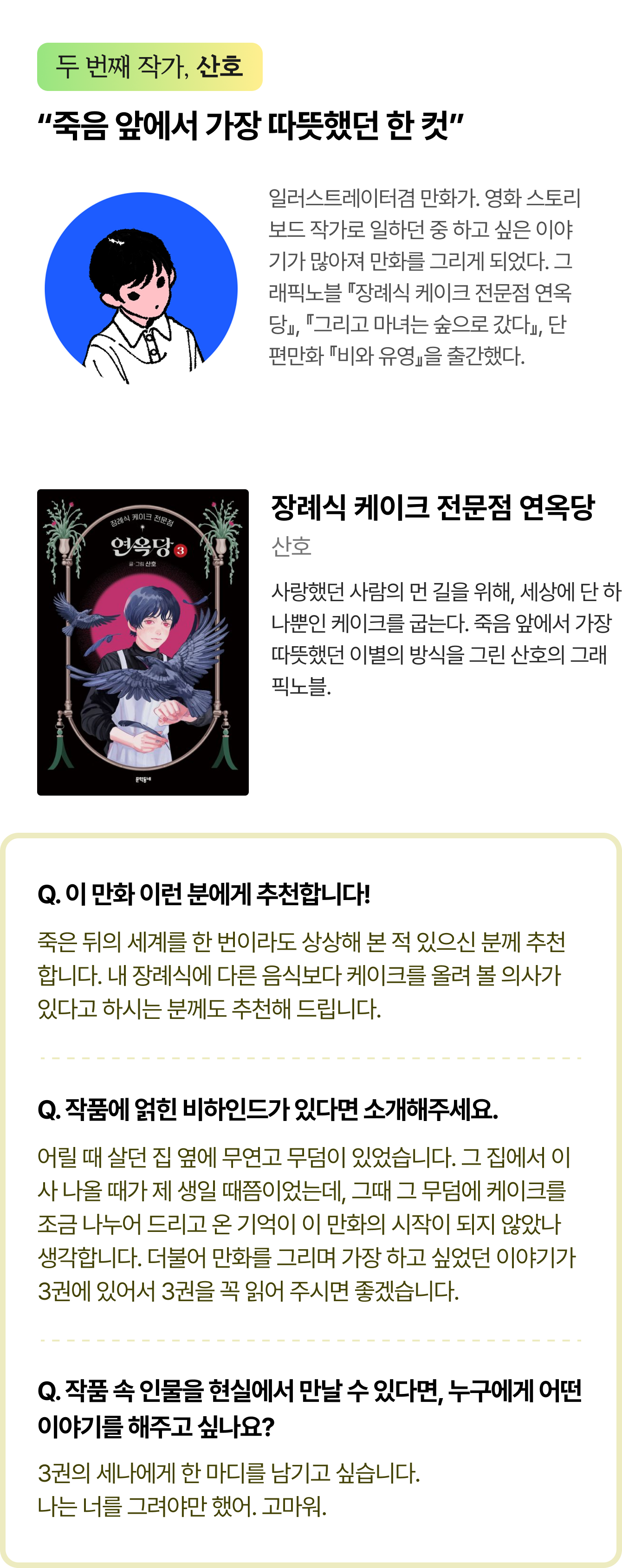 두 번째 작가, 산호 | “죽음 앞에서 가장 따뜻했던 한 컷” 일러스트레이터겸만화가.영화스토리보드작가로일하던중하고싶은이야기가많아져만화를그리게되었다.그래픽노블『장례식케이크전문점연옥당』, 『그리고 마녀는 숲으로 갔다』, 단편만화 『비와 유영』을 출간했다. | 장례식 케이크 전문점 연옥당 저자 산호 사랑했던 사람의 먼 길을 위해, 세상에 단 하나뿐인 케이크를 굽는다. 죽음 앞에서 가장 따뜻했던 이별의 방식을 그린 산호의 그래픽노블. | Q. 이 만화 이런 분에게 추천합니다! 죽은 뒤의 세계를 한 번이라도 상상해 본 적 있으신 분께 추천합니다. 내 장례식에 다른 음식보다 케이크를 올려 볼 의사가 있다고 하시는 분께도 추천해 드립니다. Q. 작품에 얽힌 비하인드가 있다면 소개해주세요. 어릴 때 살던 집 옆에 무연고 무덤이 있었습니다. 그 집에서 이사 나올 때가 제 생일 때쯤이었는데, 그때 그 무덤에 케이크를 조금 나누어 드리고 온 기억이 이 만화의 시작이 되지 않았나 생각합니다. 더불어 만화를 그리며 가장 하고 싶었던 이야기가 3권에 있어서 3권을 꼭 읽어 주시면 좋겠습니다. Q. 작품 속 인물을 현실에서 만날 수 있다면, 누구에게 어떤 이야기를 해주고 싶나요? 3권의 세나에게 한 마디를 남기고 싶습니다. 나는 너를 그려야만 했어. 고마워.