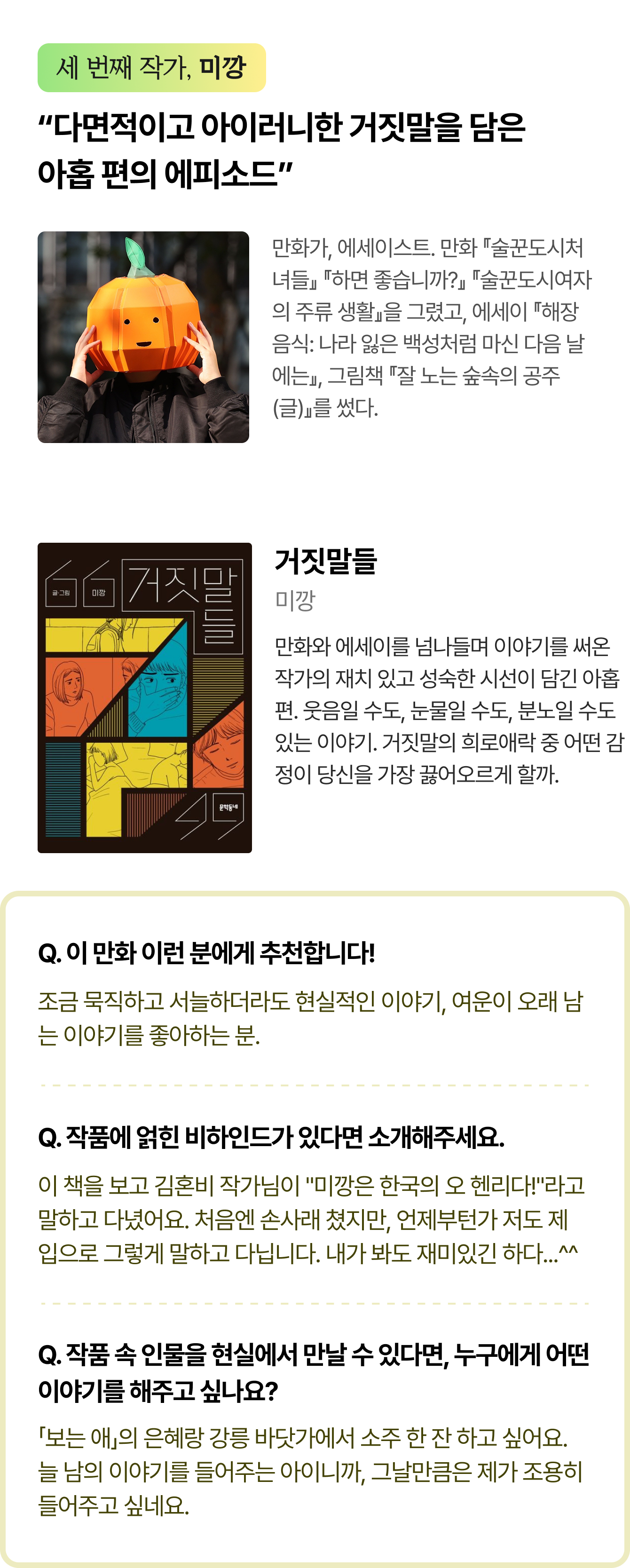 세 번째 작가, 미깡 | “다면적이고 아이러니한 거짓말을 담은 아홉 편의 에피소드” 만화가, 에세이스트. 만화 『술꾼도시처녀들』 『하면 좋습니까?』 『술꾼도시여자의 주류 생활』을 그렸고, 에세이 『해장 음식: 나라 잃은 백성처럼 마신 다음 날에는』, 그림책 『잘 노는 숲속의 공주(글)』를 썼다. | 거짓말들 저자 미깡 만화와 에세이를 넘나들며 이야기를 써온 작가의 재치 있고 성숙한 시선이 담긴 아홉 편. 어쩌면 당신 곁에도 있을지 모르는 거짓말들. 웃음일 수도, 눈물일 수도, 분노일 수도 있는 이야기. 거짓말의 희로애락 중 어떤 감정이 당신을 가장 끓어오르게 할까. | Q. 이 만화 이런 분에게 추천합니다! 조금 묵직하고 서늘하더라도 현실적인 이야기, 여운이 오래 남는 이야기를 좋아하는 분. Q. 작품에 얽힌 비하인드가 있다면 소개해주세요. 이 책을 보고 김혼비 작가님이 “미깡은 한국의 오 헨리다!”라고 말하고 다녔어요. 처음엔 손사래 쳤지만, 언제부턴가 저도 제 입으로 그렇게 말하고 다닙니다. 내가 봐도 재미있긴 하다...^^ Q. 작품 속 인물을 현실에서 만날 수 있다면, 누구에게 어떤 이야기를 해주고 싶나요? 「보는 애」의 은혜랑 강릉 바닷가에서 소주 한 잔 하고 싶어요. 늘 남의 이야기를 들어주는 아이니까, 그날만큼은 제가 조용히 들어주고 싶네요. 