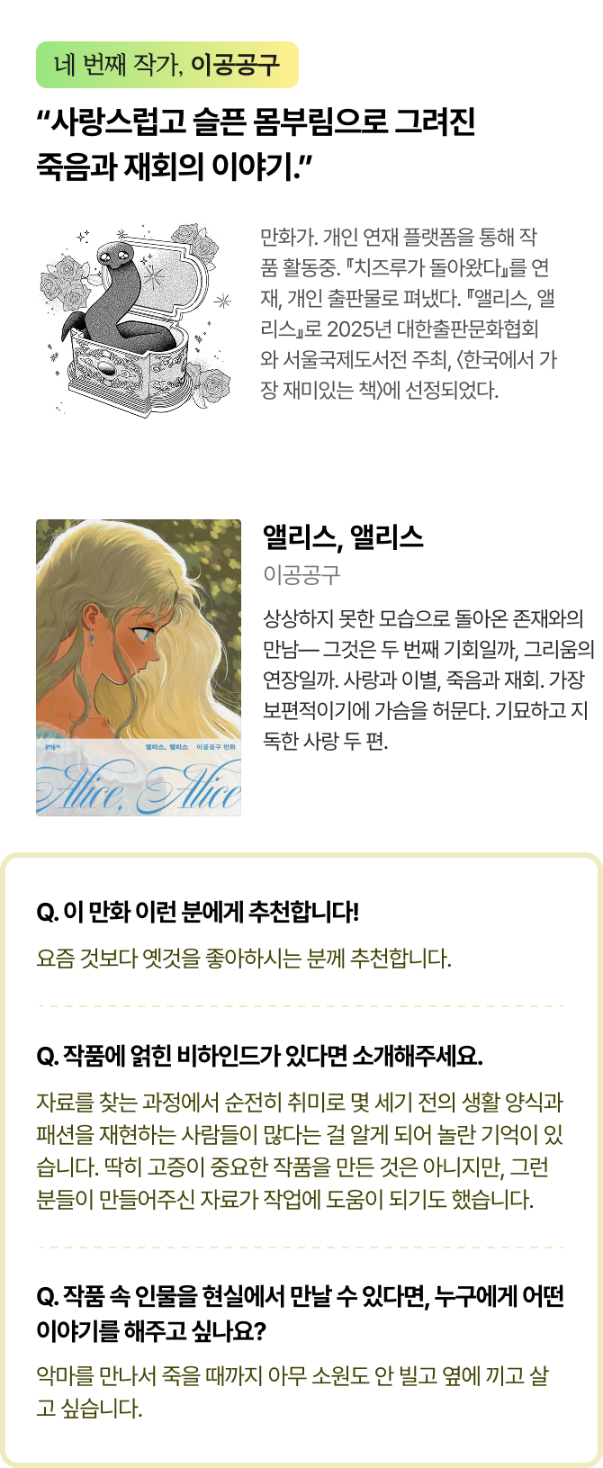 네 번째 작가, 이공공구 | “사랑스럽고 슬픈 몸부림으로 그려진 죽음과 재회의 이야기.” 만화가.개인연재플랫폼을통해작품활동중.『치즈루가돌아왔다』를연재,개인출판물로펴냈다.『앨리스,앨리스』로2025년대한출판문화협회와서울국제도서전주최,〈한국에서가장재미있는책〉에선정되었다. | 앨리스, 앨리스 저자 이공공구 사랑했던 존재를 떠나보낸 후에도 사랑을 행하려는 몸부림. 죽음과 재회라는 같은 사건을 전혀 다른 온도로 그린 두 편의 단편. 울리고 위로하는 이야기가 여기 있다. |  Q. 이 만화 이런 분에게 추천합니다! 요즘 것보다 옛것을 좋아하시는 분께 추천합니다. Q. 작품에 얽힌 비하인드가 있다면 소개해주세요. 자료를 찾는 과정에서 순전히 취미로 몇 세기 전의 생활 양식과 패션을 재현하는 사람들이 많다는 걸 알게 되어 놀란 기억이 있습니다. 딱히 고증이 중요한 작품을 만든 것은 아니지만, 그런 분들이 만들어주신 자료가 작업에 도움이 되기도 했습니다. Q. 작품 속 인물을 현실에서 만날 수 있다면, 누구에게 어떤 이야기를 해주고 싶나요? 악마를 만나서 죽을 때까지 아무 소원도 안 빌고 옆에 끼고 살고 싶습니다.