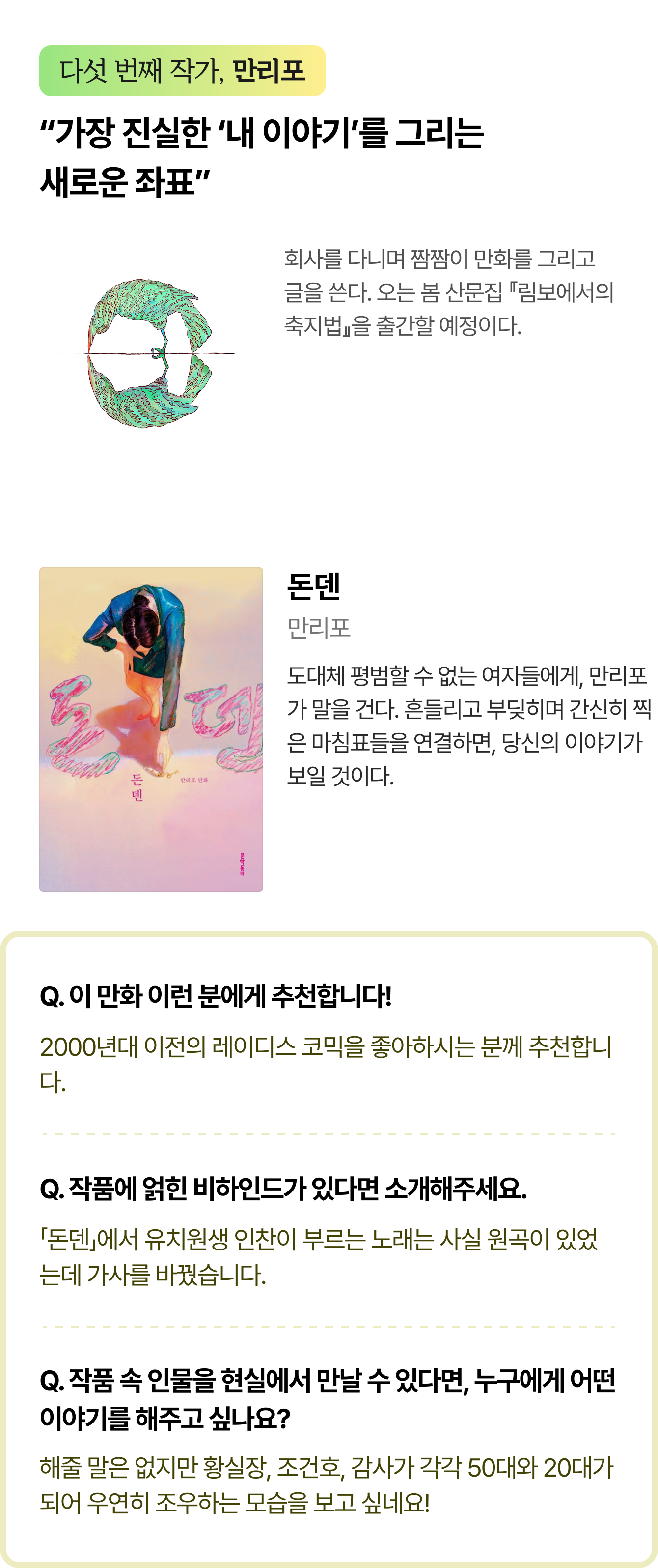 다섯 번째 작가, 만리포 | “가장 진실한 ‘내 이야기’를 그리는 새로운 좌표” 회사를 다니며 짬짬이 만화를 그리고 글을 쓴다. 오는 봄 산문집 『림보에서의 축지법』을 출간할 예정이다. | 돈덴 저자 만리포 도대체 평범할 수 없는 여자들에게, 만리포가 말을 건다. 흔들리고 부딪히며 간신히 찍은 마침표들을 연결하면, 당신의 이야기가 보일 것이다. |  Q. 이 만화 이런 분에게 추천합니다! 2000년대 이전의 레이디스 코믹을 좋아하시는 분께 추천합니다. Q. 작품에 얽힌 비하인드가 있다면 소개해주세요. 「돈덴」에서 유치원생 인찬이 부르는 노래는 사실 원곡이 있었는데 가사를 바꿨습니다. Q. 작품 속 인물을 현실에서 만날 수 있다면, 누구에게 어떤 이야기를 해주고 싶나요? 해줄 말은 없지만 황실장, 조건호, 감사가 각각 50대와 20대가 되어 우연히 조우하는 모습을 보고 싶네요!