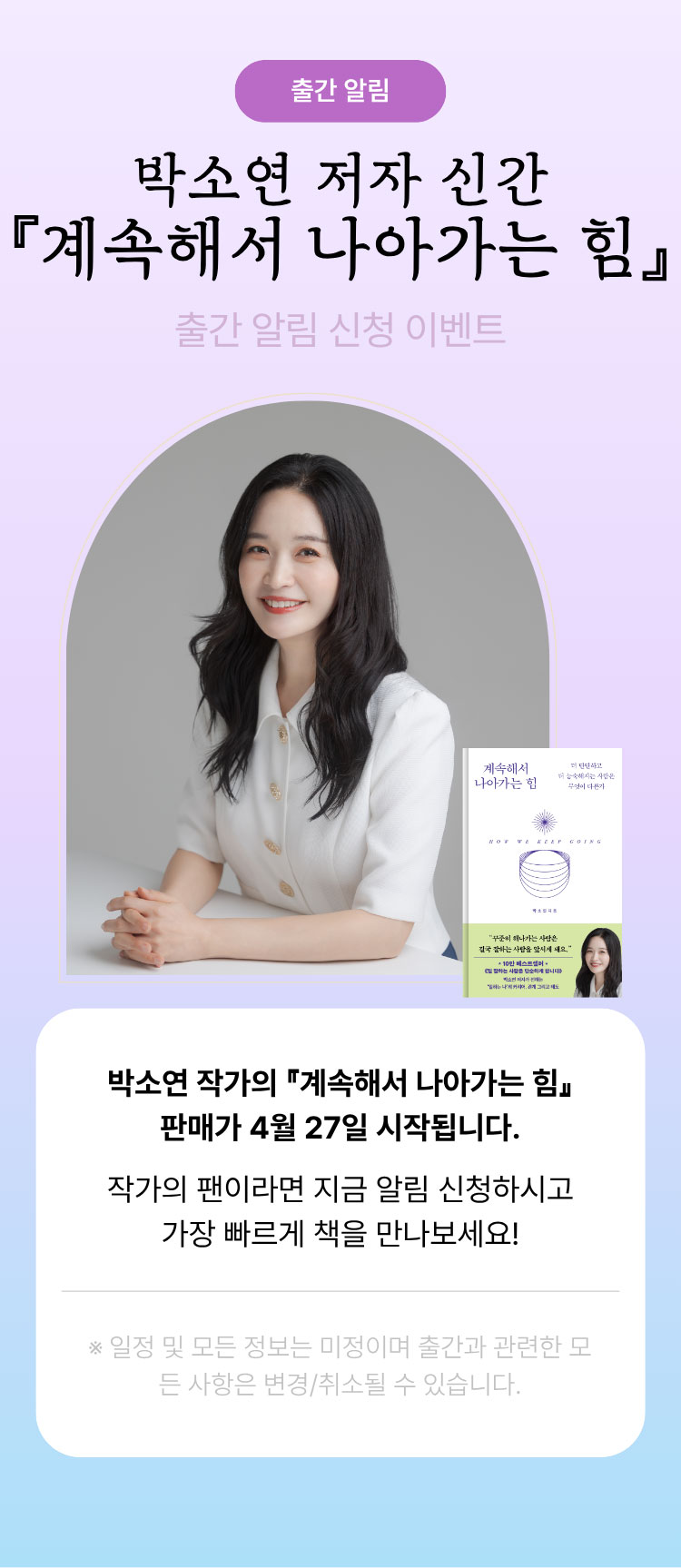 출간 알림 | 박소연 저자 신간 『계속해서 나아가는 힘』 출간 알림 신청 이벤트 | 박소연 작가의 『계속해서 나아가는 힘』 판매가 4월 27일 시작됩니다. 작가의 팬이라면 지금 알림 신청하시고 가장 빠르게 책을 만나보세요! ※일정 및 모든 정보는 미정이며 출간과 관련한 모든 사항은 변경/취소될 수 있습니다.