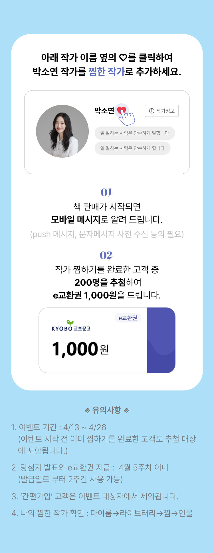 아래 작가 이름 옆의 하트를 클릭하여 박소연 작가를 찜한 작가로 추가하세요. | 01. 판매가 시작되면 모바일 메시지로 알려 드립니다. (push 메시지, 문자메시지 사전 동의 필요) | 02. 작가 찜하기를 완료한 고객 중 1,000명을 추첨하여 e교환권 1,000원을 드립니다. | 유의사항 1. 이벤트 기간: 4/13~4/26 (이벤트 시작 전 이미 찜하기를 완료한 고객도 추첨 대상에 포함됩니다.) 2. 당첨자 발표와 e교환권 지급: 4월 5주차 이내 (발급일로부터 2주간 사용 가능) 3.'간편가입'고객은 이벤트 대상자에서 제외됩니다. 4. 나의 찜한 작가 확인: 마이룸 -> 라이브러리 -> 찜 -> 인물