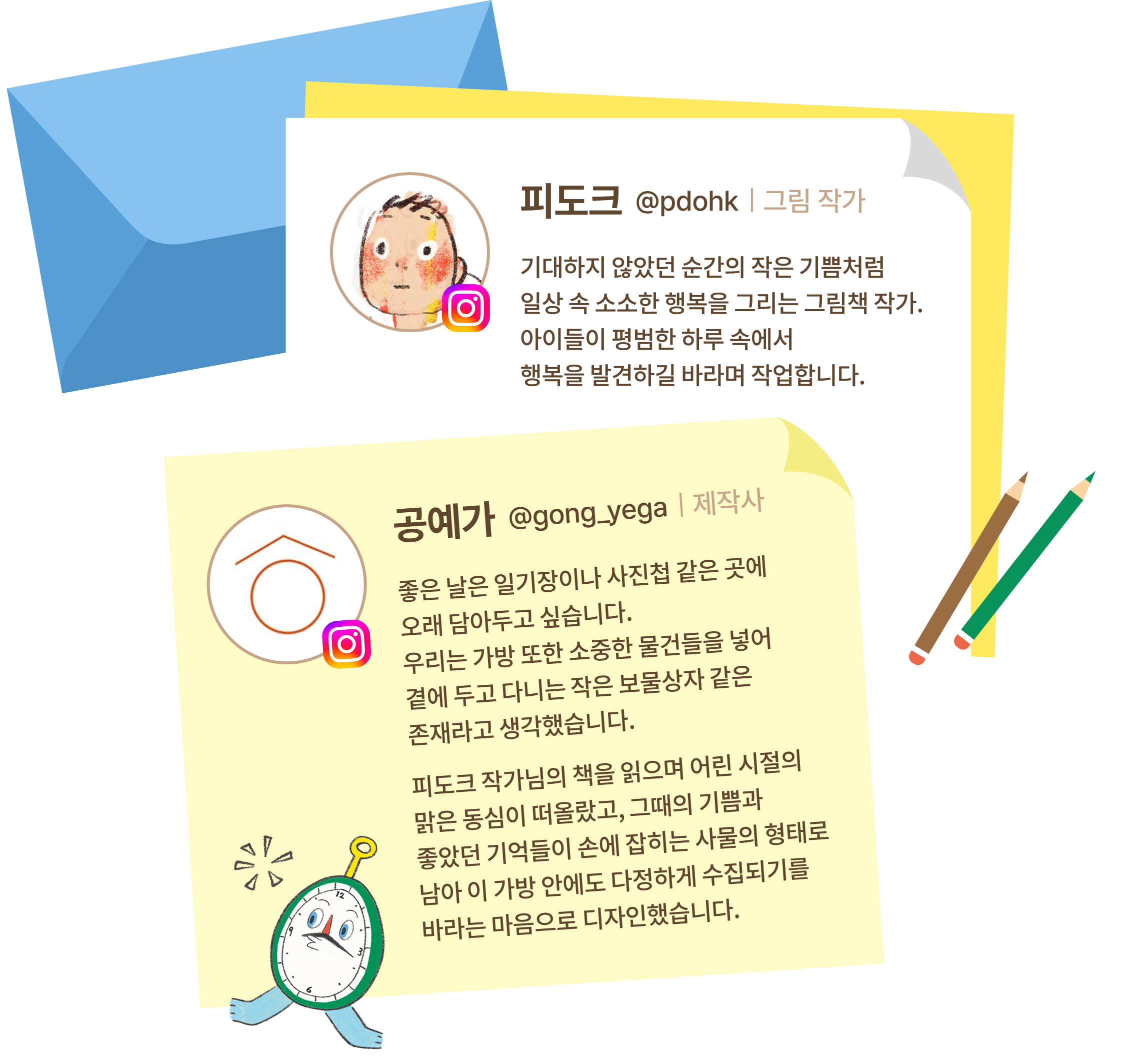 피도크 그림 작가 기대하지 않았던 순간의 작은 기쁨처럼 일상 속 소소한 행복을 그리는 그림책 작가.아이들이 평범한 하루 속에서행복을 발견하길 바라며 작업합니다. | 공예가 제작사 좋은 날은 일기장이나 사진첩 같은 곳에오래 담아두고 싶습니다. 우리는 가방 또한 소중한 물건들을 넣어곁에 두고 다니는 작은 보물상자 같은존재라고 생각했습니다.피도크 작가님의 책을 읽으며 어린 시절의맑은 동심이 떠올랐고, 그때의 기쁨과 좋았던 기억들이 손에 잡히는 사물의 형태로 남아 이 가방 안에도 다정하게 수집되기를바라는 마음으로 디자인했습니다.