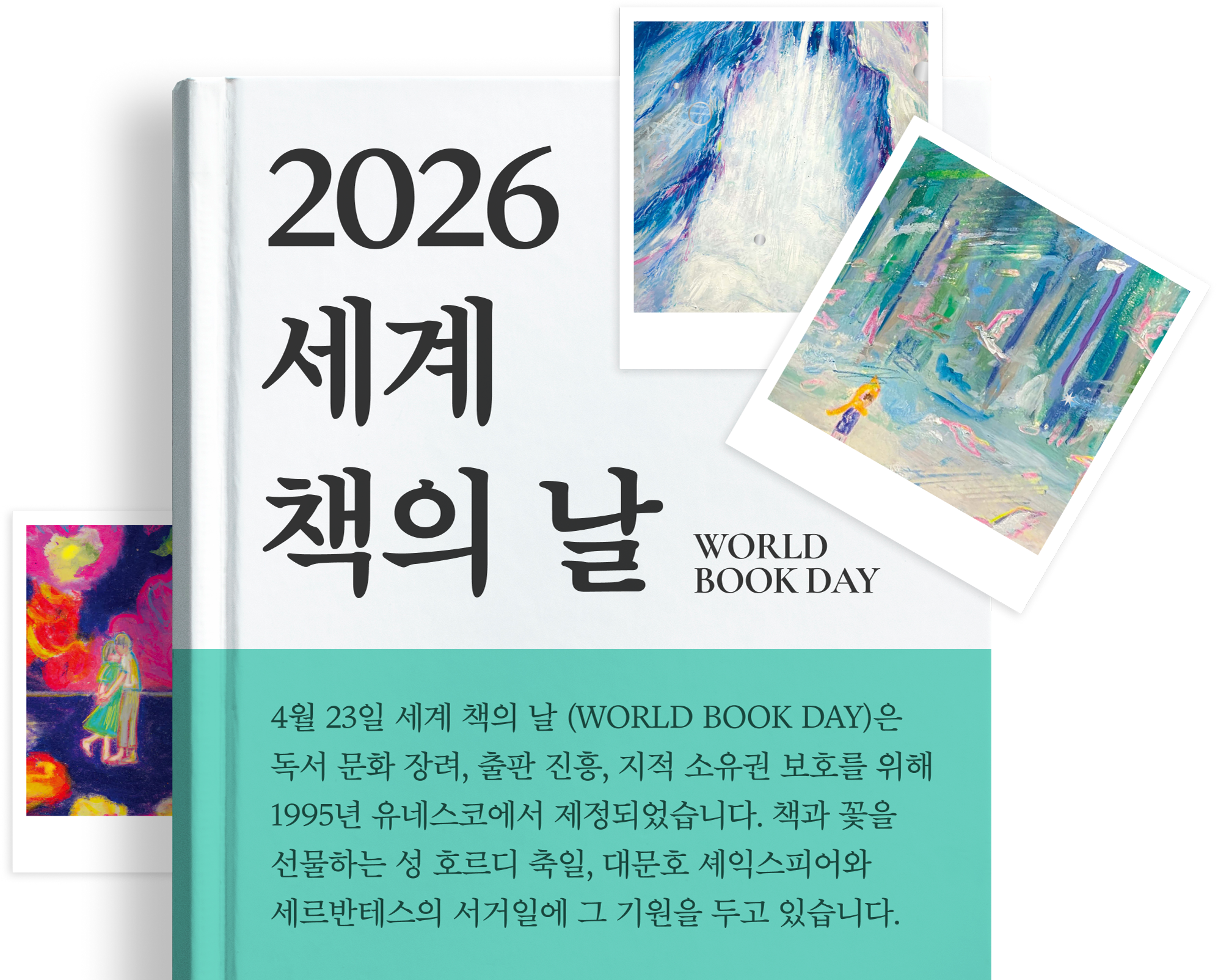 2026 세계 책의 날 WORLD BOOK DAY | 4월 23일 세계 책의 날 (WORLD BOOK DAY)은 독서 문화 장려, 출판 진흥, 지적 소유권 보호를 위해 1995년 유네스코에서 제정되었습니다. 책과 꽃을 선물하는 성 호르디 축일, 대문호 셰익스피어와 세르반테스의 서거일에 그 기원을 두고 있습니다.