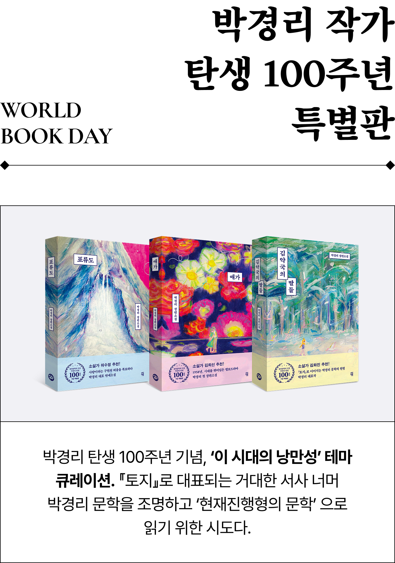 World Book Day 박경리 작가 탄생 100주년 특별판 | 박경리 탄생 100주년 기념, ‘이 시대의 낭만성’ 테마 큐레이션. 『토지』로 대표되는 거대한 서사 너머 박경리 문학을 조명하고 ‘현재진행형의 문학’ 으로 읽기 위한 시도다. 김약국의 딸들 한말부터 일제강점기 사이, 통영에서 태어난 다섯 딸의 운명에 관한 이야기. 시대의 소용돌이와 끝없이 이어지는 비극 속에서도 지지 않는 생명력이 강렬하게 펼쳐지는 박경리 대표작. 애가 한 남자와 두 여자, 두 남자와 한 여자의 어긋난 사랑이 불러온 파멸과 이별. 당시 멜로드라마 공식을 깨고 파격적인 인물과 서사를 통해 비극적 낭만성을 구축한 박경리 첫 장편소설. 표류도 남편을 잃고 금기된 선택 앞에 선 한 여자를 통해 가부장적 질서를 해체하다. 한국전쟁 이후 근대화의 소용돌이 속에서 우리 소설이 지닌 스펙트럼을 확장시킨 박경리 대표 연애소설.