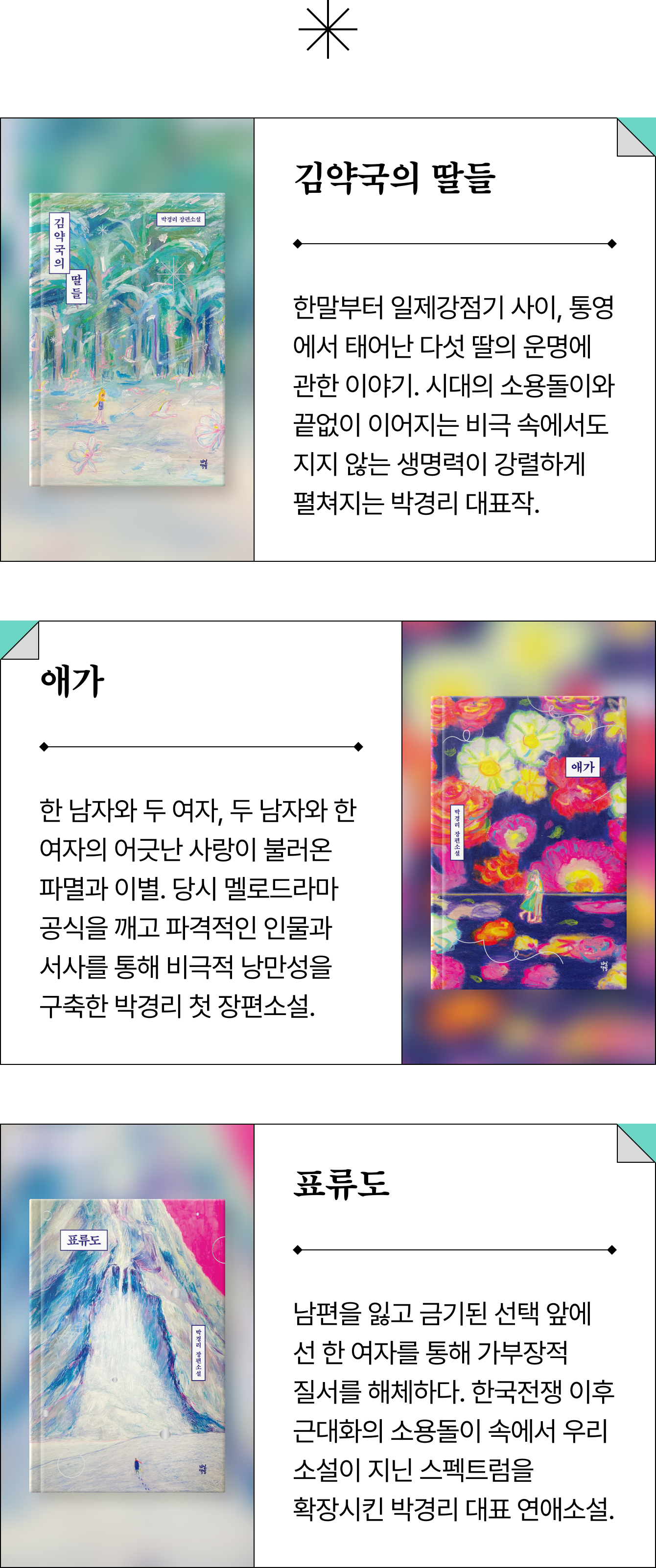 김약국의 딸들 - 한말부터 일제강점기 사이, 통영에서 태어난 다섯 딸의 운명에 관한 이야기. 시대의 소용돌이와 끝없이 이어지는 비극 속에서도 지지 않는 생명력이 강렬하게 펼쳐지는 박경리 대표작. | 애가 - 한 남자와 두 여자, 두 남자와 한 여자의 어긋난 사랑이 불러온 파멸과 이별. 당시 멜로드라마 공식을 깨고 파격적인 인물과 서사를 통해 비극적 낭만성을 구축한 박경리 첫 장편소설. | 표류도 - 남편을 잃고 금기된 선택 앞에 선 한 여자를 통해 가부장적 질서를 해체하다. 한국전쟁 이후 근대화의 소용돌이 속에서 우리 소설이 지닌 스펙트럼을 확장시킨 박경리 대표 연애소설.