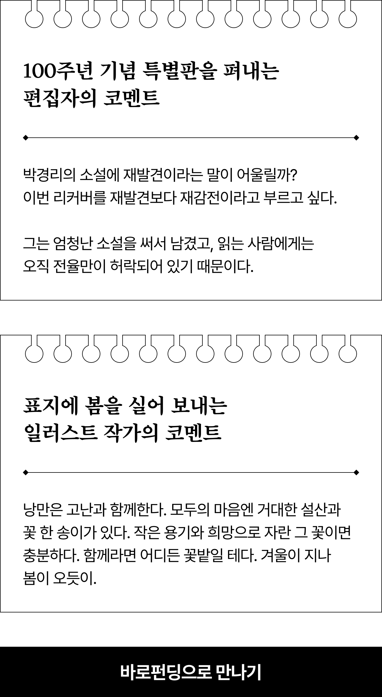 100주년 기념 특별판을 펴내는 편집자의 코멘트 - 박경리의 소설에 재발견이라는 말이 어울릴까? 이번 리커버를 재발견보다 재감전이라고 부르고 싶다. 그는 엄청난 소설을 써서 남겼고, 읽는 사람에게는 오직 전율만이 허락되어 있기 때문이다. | 표지에 봄을 실어 보내는 일러스트 작가의 코멘트 - 낭만은 고난과 함께한다. 모두의 마음엔 거대한 설산과 꽃 한 송이가 있다. 작은 용기와 희망으로 자란 그 꽃이면 충분하다. 함께라면 어디든 꽃밭일 테다. 겨울이 지나 봄이 오듯이.