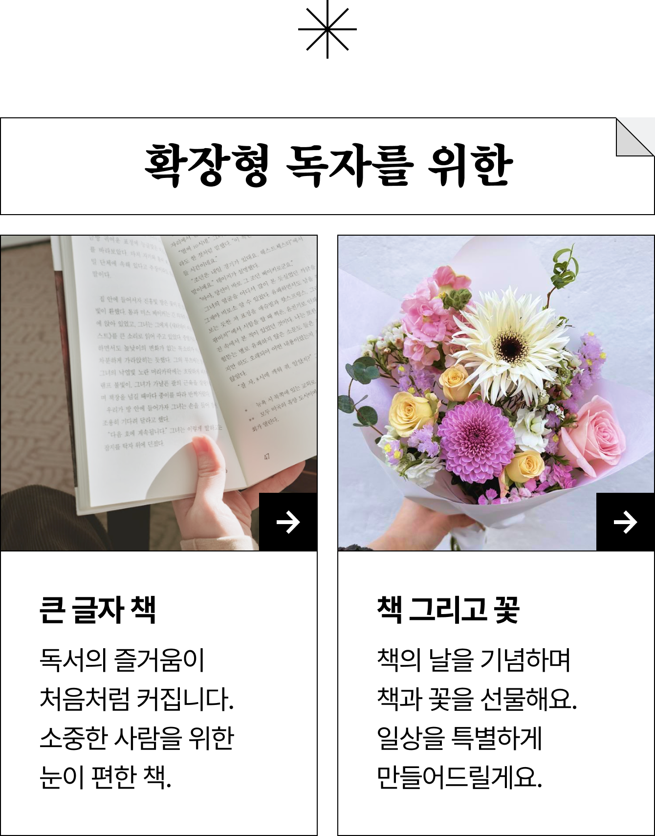 확장형 독자를 위한 큰 글자 책 책 그리고 꽃 독서의 즐거움이 처음처럼 커집니다. 소중한 사람을 위한 눈이 편한 책. 책의 날을 기념하며 책과 꽃을 선물해요. 일상을 특별하게 만들어드릴게요.