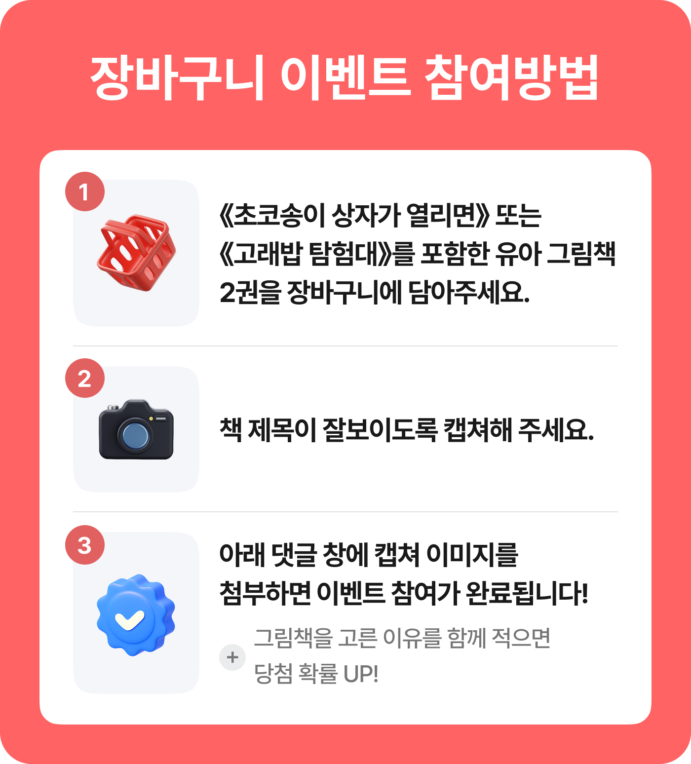 장바구니 이벤트 참여방법 |1. 《초코송이 상자가 열리면》 또는 《고래밥 탐험대》를 포함한 유아 그림책2권을 장바구니에 담아주세요. | 2. 책 제목이 잘보이도록 캡쳐해 주세요. | 3. 아래 댓글 창에 캡쳐 이미지를 첨부하면 이벤트 참여가 완료됩니다!  + 그림책을 고른 이유를 함께 적으면 당첨 확률 UP!