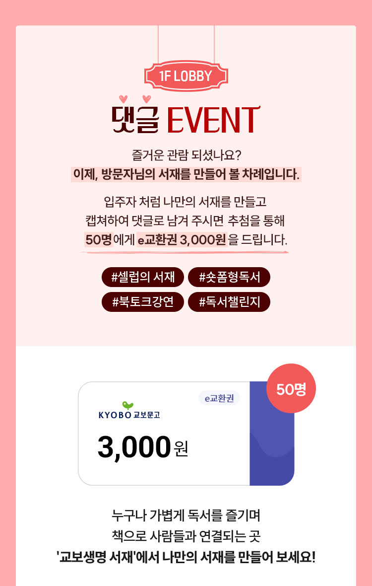 1F LOBBY | 댓글 EVENT | 즐거운 관람 되셨나요? 이제, 방문자님의 서재를 만들어 볼 차례입니다. 입주자처럼 나만의 서재를 만들고 캡쳐하여 댓글로 남겨 주시면 추첨을 통해 50명에게 e교환권 3,000원을 드립니다. | #셀럽의 서재 #숏폼형독서 #북토크강연 #독서챌린지 | 누구나 가볍게 독서를 즐기며 책으로 사람들과 연결되는 곳 '교보생명 서재'에서 나만의 서재를 만들어 보세요!