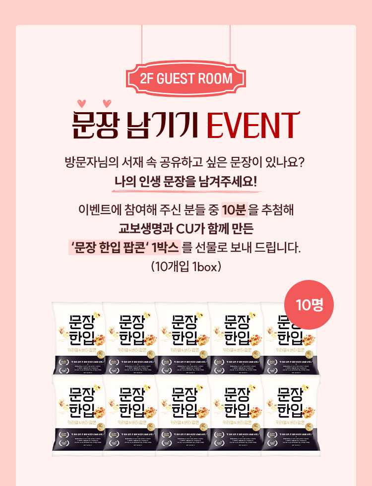 2F GUEST ROOM | 문장 남기기 EVENT | 방문자님의 서재 속 공유하고 싶은 문장이 있나요? 나의 인생 문장을 남겨주세요! 이벤트에 참여해 주신 분들 중 10분을 추첨해 교보생명과 CU가 함께 만든 '문장 한입 팝콘' 1박스를 선물로 보내드립니다. (10개입 1box)