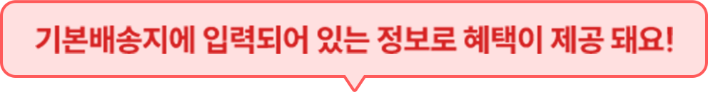 기본 배송지에 입력되어 있는 정보로 혜택이 제공 돼요!