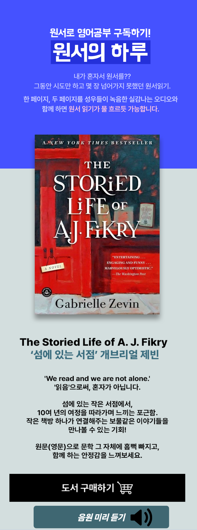 원서로 영어공부 구독하기! 원서의 하루 | 내가 혼자서 원서를?? 그동한 시도만 하고 몇 장 넘어가지 못했던 원서읽기. 한 페이지, 두 페이지를 성우들이 녹음한 실감나는 오디오와 함께하면 원서읽기가 물 흐르듯 가능합니다. | 원서 소개 | [ The Storied Life of A. J. Fikry ] '섬에 있는 서점' 개브리얼 제빈 | 'We read and we are not alone.' '읽음'으로써, 혼자가 아닙니다. 섬에 있는 작은 서점에서, 10여 년의 여정을 따라가며 느끼는 포근함, 작은 책방 하나가 연결해주는 보물같은 이야기들을 만나볼 수 있는 기회! 원문(영문)으로 문학 그 자체에 흠뻑 빠지고, 함께 하는 안정감을 느껴보세요.