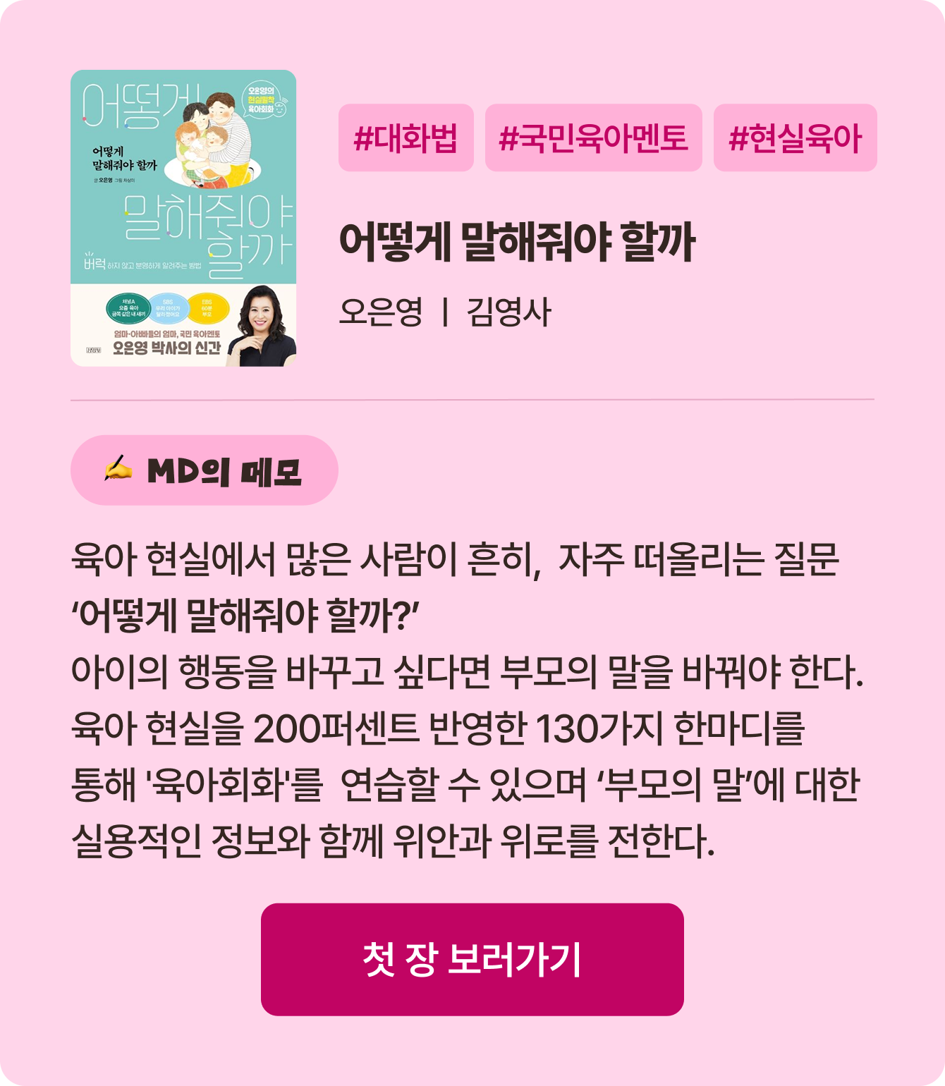 어떻게 말해줘야 할까 | 오은영 김영사 | #대화법 #국민육아멘토 #현실육아 | 육아 현실에서 많은 사람이 흔히, 자주 떠올리는 질문 ‘어떻게 말해줘야 할까?’ 아이의 행동을 바꾸고 싶다면 부모의 말을 바꿔야 한다. 육아 현실을 200퍼센트 반영한 130가지 한마디를 통해 '육아회화'를 연습할 수 있으며 ‘부모의 말’에 대한 실용적인 정보와 함께 위안과 위로를 전한다.