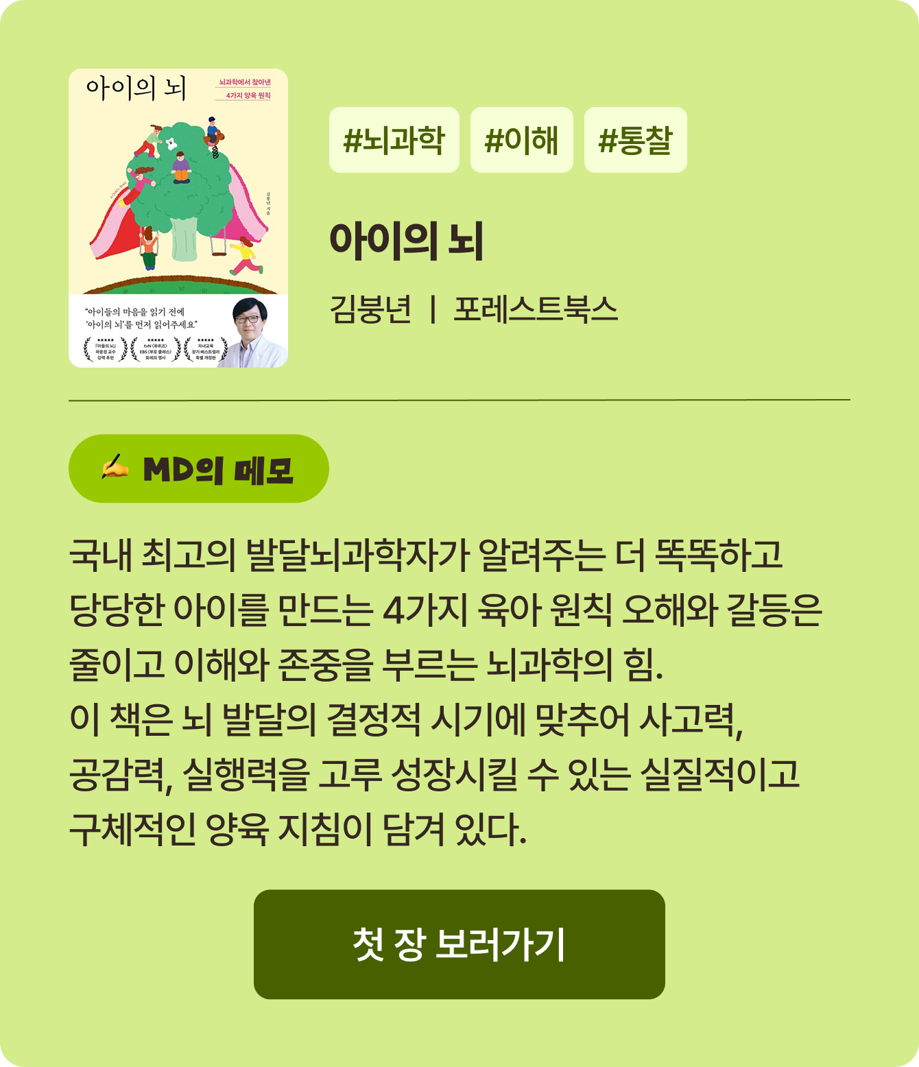 아이의 뇌 | 김붕년 포레스트북스 | #뇌과학 #이해 #통찰 | 국내 최고의 발달뇌과학자가 알려주는 더 똑똑하고 당당한 아이를 만드는 4가지 육아 원칙 오해와 갈등은 줄이고 이해와 존중을 부르는 뇌과학의 힘. 이 책은 뇌 발달의 결정적 시기에 맞추어 사고력, 공감력, 실행력을 고루 성장시킬 수 있는 실질적이고 구체적인 양육 지침이 담겨 있다.