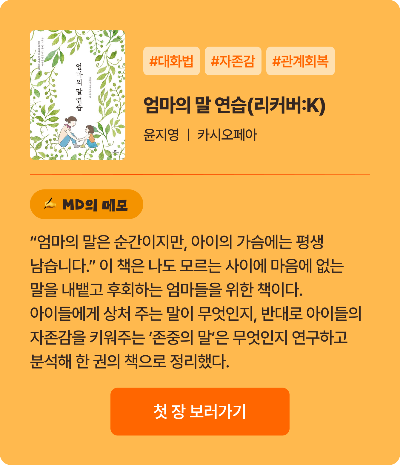 엄마의 말 연습 | 윤지영 카시오페아 | #대화법 #자존감 #관계회복 | “엄마의 말은 순간이지만, 아이의 가슴에는 평생 남습니다.” 이 책은 나도 모르는 사이에 마음에 없는 말을 내뱉고 후회하는 엄마들을 위한 책이다. 아이들에게 상처 주는 말이 무엇인지, 반대로 아이들의 자존감을 키워주는 ‘존중의 말’은 무엇인지 연구하고 분석해 한 권의 책으로 정리했다