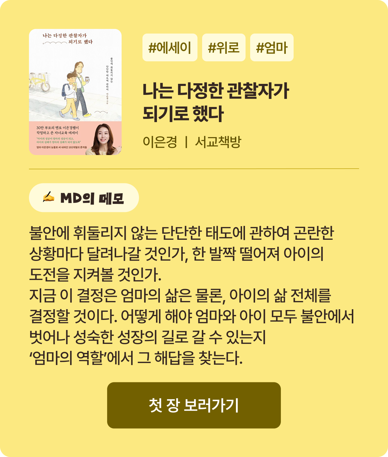 나는 다정한 관찰자가 되기로 했다 | 이은경 서교책방 | #에세이 #위로 #엄마 | 불안에 휘둘리지 않는 단단한 태도에 관하여 곤란한 상황마다 달려나갈 것인가, 한 발짝 떨어져 아이의 도전을 지켜볼 것인가. 지금 이 결정은 엄마의 삶은 물론, 아이의 삶 전체를 결정할 것이다. 어떻게 해야 엄마와 아이 모두 불안에서 벗어나 성숙한 성장의 길로 갈 수 있는지 ‘엄마의 역할’에서 그 해답을 찾는다.