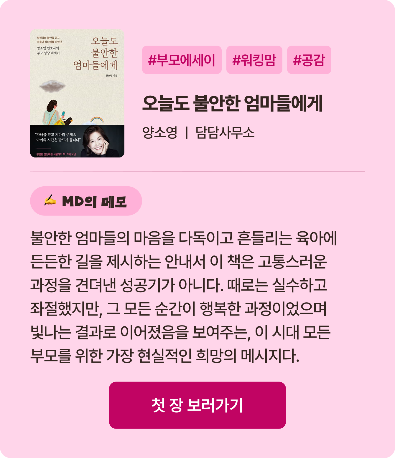오늘도 불안한 엄마들에게 | 양소영 담담사무소 | #부모에세이 #워킹맘 #공감 | 불안한 엄마들의 마음을 다독이고 흔들리는 육아에 든든한 길을 제시하는 안내서 이 책은 고통스러운 과정을 견뎌낸 성공기가 아니다. 때로는 실수하고 좌절했지만, 그 모든 순간이 행복한 과정이었으며 빛나는 결과로 이어졌음을 보여주는, 이 시대 모든 부모를 위한 가장 현실적인 희망의 메시지다.