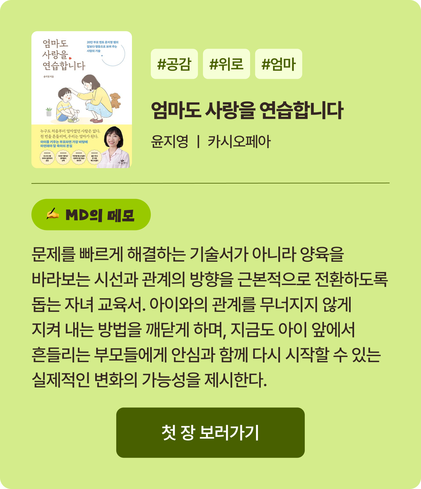 엄마도 사랑을 연습합니다 | 윤지영 카시오페아 | #공감 #위로 #엄마 | 문제를 빠르게 해결하는 기술서가 아니라 양육을 바라보는 시선과 관계의 방향을 근본적으로 전환하도록 돕는 자녀 교육서. 아이와의 관계를 무너지지 않게 지켜 내는 방법을 깨닫게 하며, 지금도 아이 앞에서 흔들리는 부모들에게 안심과 함께 다시 시작할 수 있는 실제적인 변화의 가능성을 제시한다.