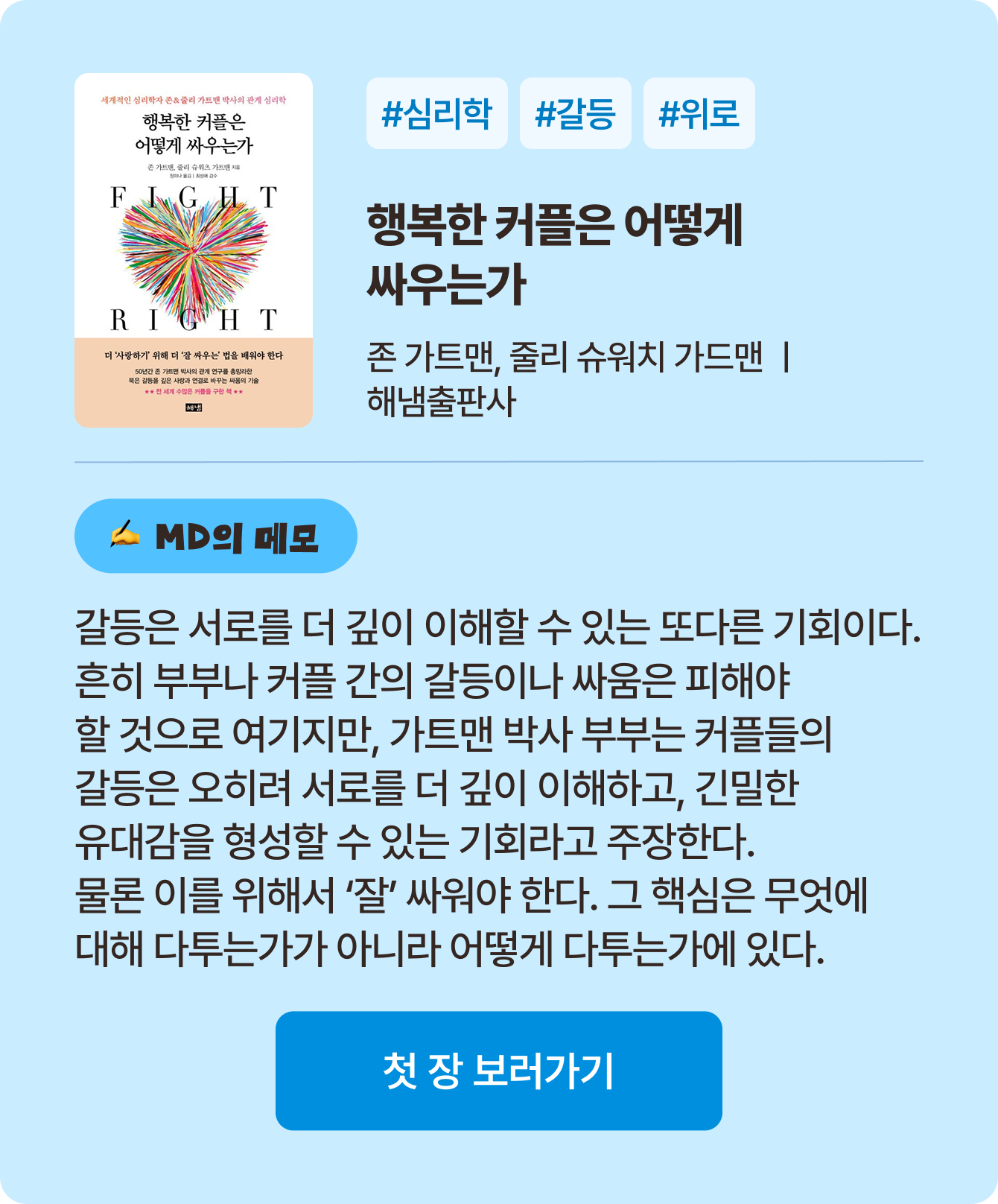 행복한 커플은 어떻게 싸우는가 | 존 가트맨, 줄리 슈워츠 가트맨 해냄출판사 | #심리학 #갈등 #이해 | 갈등은 서로를 더 깊이 이해할 수 있는 또다른 기회이다흔히 부부나 커플 간의 갈등이나 싸움은 피해야 할 것으로 여기지만, 가트맨 박사 부부는 커플들의 갈등은 오히려 서로를 더 깊이 이해하고, 긴밀한 유대감을 형성할 수 있는 기회라고 주장한다. 물론 이를 위해서 ‘잘’ 싸워야 한다. 그 핵심은 무엇에 대해 다투는가가 아니라 어떻게 다투는가에 있다.