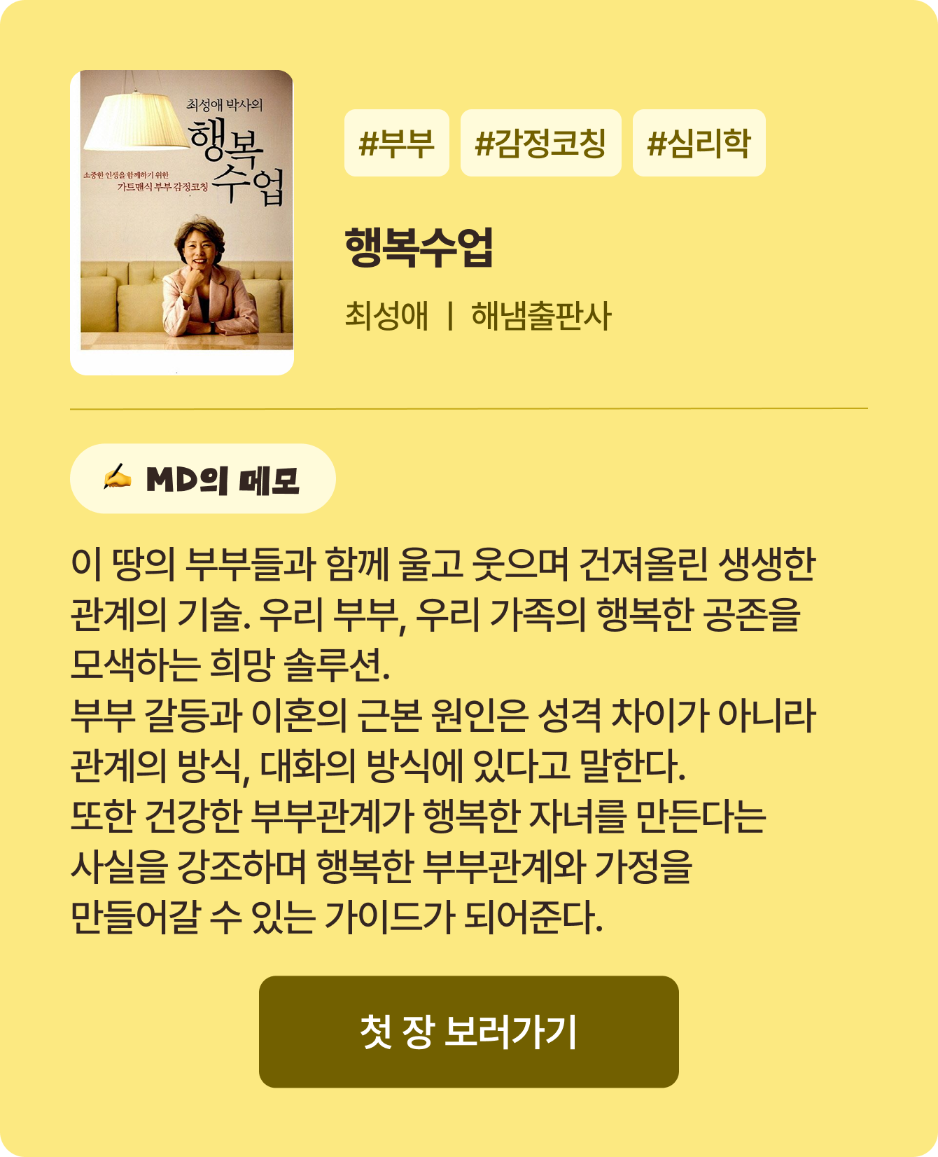 행복수업 | 최성애 해냄출판사 | #부부 #감정코칭 #심리학 | 이 땅의 부부들과 함께 울고 웃으며 건져올린 생생한 관계의 기술 우리 부부, 우리 가족의 행복한 공존을 모색하는 희망 솔루션 부부 갈등과 이혼의 근본 원인은 성격 차이가 아니라 관계의 방식, 대화의 방식에 있다고 말한다. 또한 건강한 부부관계가 행복한 자녀를 만든다는 사실을 강조하며 행복한 부부관계와 가정을 만들어갈 수 있는 가이드가 되어준다.