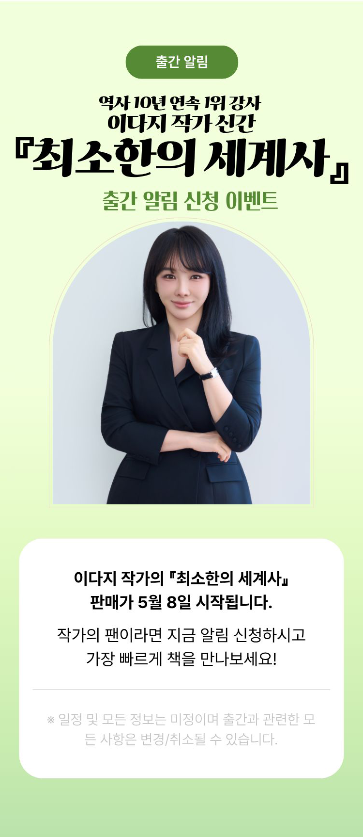 출간 알림 | 역사 10년 연속 1위 강사 이다지 작가 신간 『최소한의 세계사』 출간 알림 신청 이벤트 | 이다지 작가의 『최소한의 세계사』 판매가 5월 8일 시작됩니다. 작가의 팬이라면 지금 알림 신청하시고 가장 빠르게 책을 만나보세요! ※일정 및 모든 정보는 미정이며 출간과 관련한 모든 사항은 변경/취소될 수 있습니다.