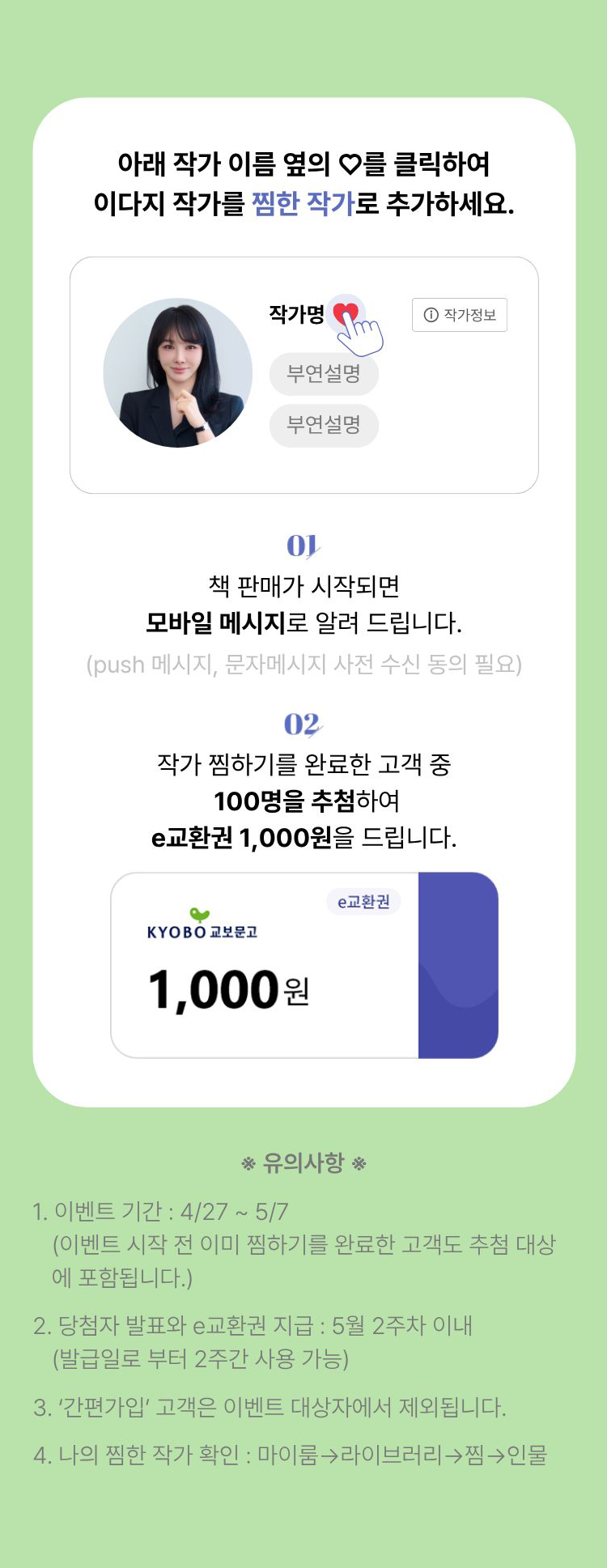 아래 작가 이름 옆의 하트를 클릭하여 이다지 작가를 찜한 작가로 추가하세요. | 01. 판매가 시작되면 모바일 메시지로 알려 드립니다. (push 메시지, 문자메시지 사전 동의 필요) | 02. 작가 찜하기를 완료한 고객 중 1,000명을 추첨하여 e교환권 1,000원을 드립니다. | 유의사항 1. 이벤트 기간: 4/27~5/7 (이벤트 시작 전 이미 찜하기를 완료한 고객도 추첨 대상에 포함됩니다.) 2. 당첨자 발표와 e교환권 지급: 5월 2주차 이내 (발급일로부터 2주간 사용 가능) 3.'간편가입'고객은 이벤트 대상자에서 제외됩니다. 4. 나의 찜한 작가 확인: 마이룸 -> 라이브러리 -> 찜 -> 인물