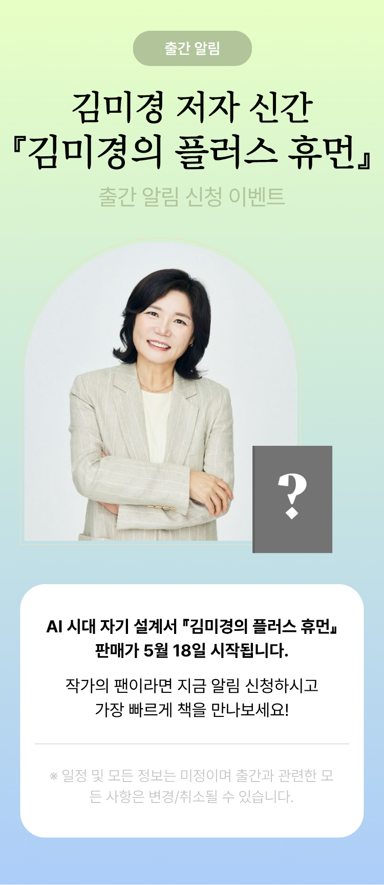 출간 알림 김미경 저자 신간 『김미경의 플러스 휴먼』 출간 알림 신청 이벤트 | 김미경 작가의 『김미경의 플러스 휴먼』 판매가 5월 18일 시작됩니다. 작가의 팬이라면 지금 알림 신청하시고 가장 빠르게 책을 만나보세요! ※일정 및 모든 정보는 미정이며 출간과 관련한 모든 사항은 변경/취소될 수 있습니다.