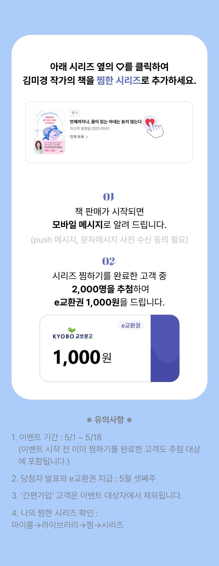 아래 작가 이름 옆의 하트를 클릭하여 김미경 작가를 찜한 시리즈로 추가하세요. | 01. 판매가 시작되면 모바일 메시지로 알려 드립니다. (push 메시지, 문자메시지 사전 동의 필요) | 02. 작가 찜하기를 완료한 고객 중 200명을 추첨하여 e교환권 1,000원을 드립니다. | 유의사항 1. 이벤트 기간: 5/1~5/18 (이벤트 시작 전 이미 찜하기를 완료한 고객도 추첨 대상에 포함됩니다.) 2. 당첨자 발표와 e교환권 지급: 5월 셋째주 3.'간편가입'고객은 이벤트 대상자에서 제외됩니다. 4. 나의 찜한 작가 확인: 마이룸 -> 라이브러리 -> 찜 -> 시리즈