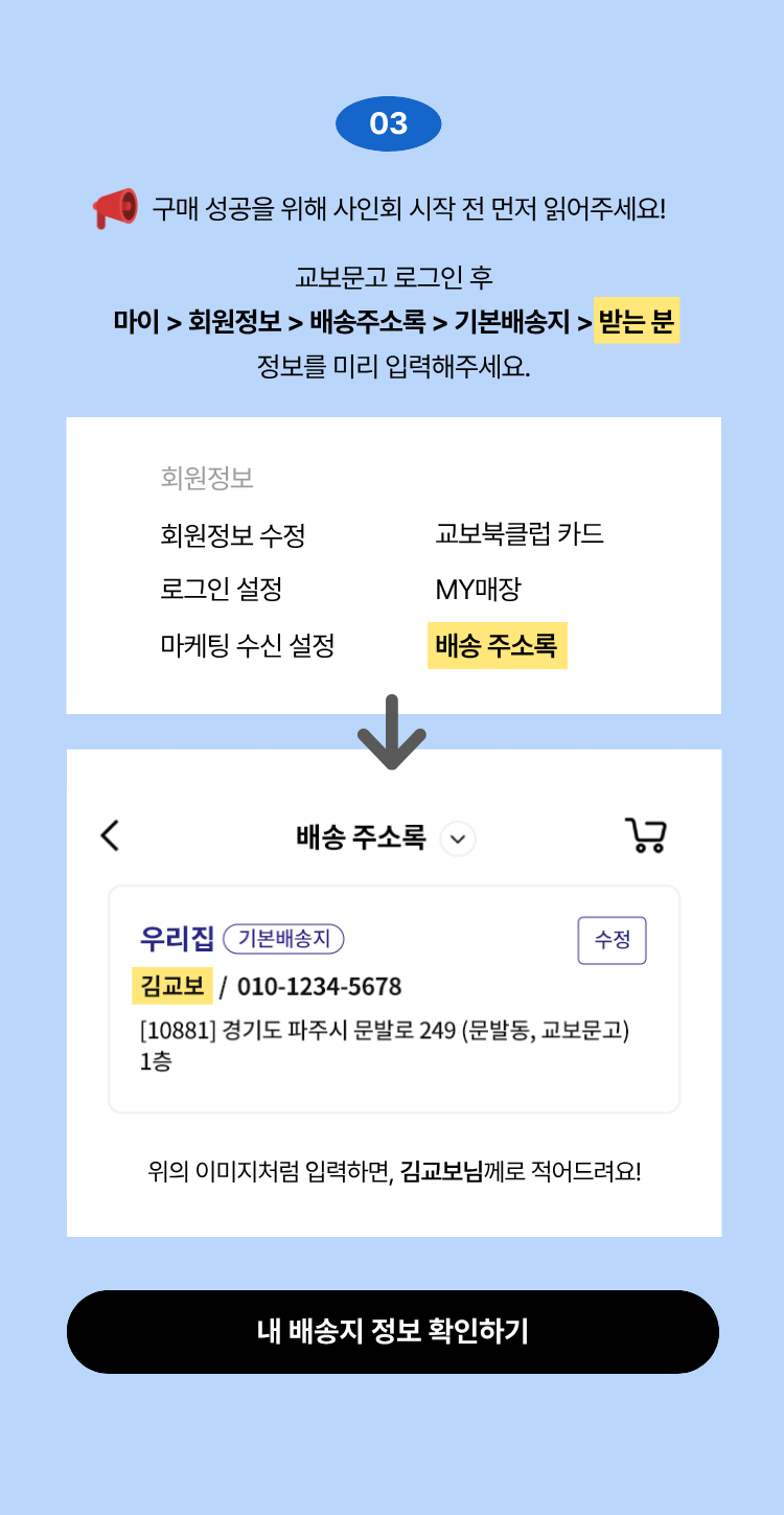 03. 구매 성공을 위해 사인회 시작 전 먼저 읽어주세요! 교보문고 로그인 후 마이 > 회원정보 > 배송주소록 > 기본배송지 > 받는 분 정보를 미리 입력해주세요.