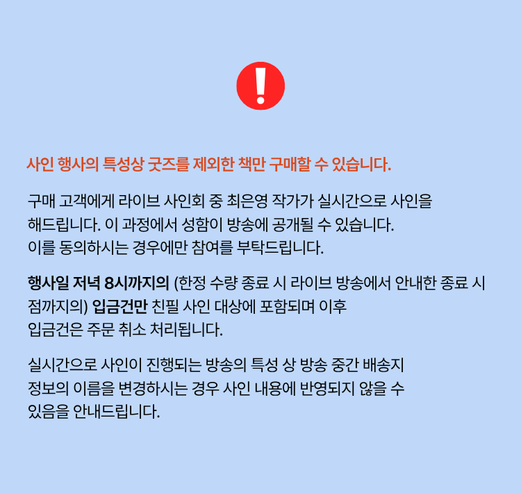 사인 행사의 특성상 굿즈를 제외한 책만 구매할 수 있습니다. 구매 고객에게 라이브 사인회 중 최은영 작가가 실시간으로 사인을 해드립니다. 이 과정에서 성함이 방송에 공개될 수 있습니다. 이를 동의하시는 경우에만 참여를 부탁드립니다. 행사일 저녁 8시까지의 (한정 수량 종료 시 라이브 방송에서 안내한 종료 시점까지의) 입급건만 친필 사인 대상에 포함되며 이후 입금건을 주문 취소 처리됩니다. 실시간으로 사인이 진행되는 방송의 특성 상 방송 중간 배송지 정보의 이름을 변경하시는 경우 사인 내용에 반영되지 않을 수 있음을 안내드립니다.