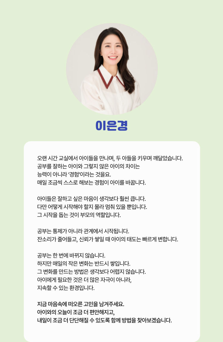 이은경 | 오랜 시간 교실에서 아이들을 만나며, 두 아들을 키우며 깨달았습니다. 공부를 잘하는 아이와 그렇지 않은 아이의  차이는 능력이 아니라 '경험'이라는 것을요. 매일 조금씩 스스로 해보는 경험이 아이를 바꿉니다. 아이들은 잘하고 싶은 마음이 생각보다 훨씬 큽니다. 다만 어떻게 시작해야 할지 몰라 멈춰 있을 뿐입니다. 그 시작을 돕는 것이 부모의 역할입니다. 공부는 통제가 아니라 관계에서 시작됩니다. 잔소리가 줄어들고, 신뢰가 쌓일 때 아이의 태도는 빠르게 변합니다. 공부는 한 번에 바뀌지 않습니다. 하지만 매일의 작은 변화는 반드시 쌓입니다. 그 변화를 만드는 방법은 생각보다 어렵지 않습니다. 아이에게 필요한 것은 더 많은 자극이 아니라, 지속할 수 있는 환경입니다. 지금 마음속에 떠오른 고민을 남겨주세요. 아이와의 오늘이 조금 더 편한해지고, 내일이 조금 더 단단해질 수 있도록 함께 방법을 찾아보겠습니다.
