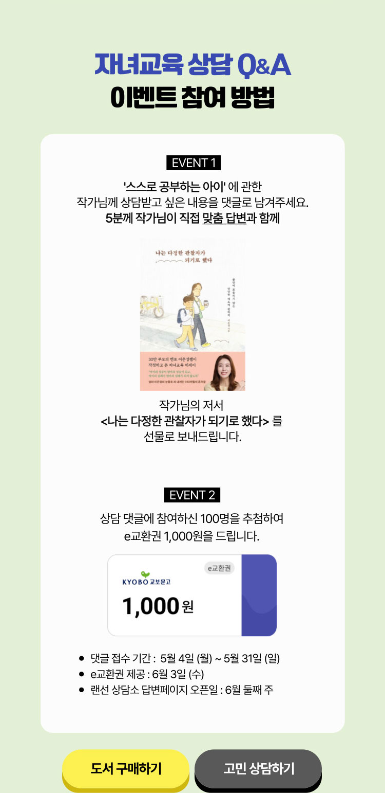 자녀교육 Q&A 이벤트 참여 방법 | '스스로 공부하는 아이'에 관한 작가님께 상담 받고 싶은 내용을 댓글로 남겨주세요. 5분께 작가님이 직접 맞춤 답변과 함께 작가님의 저서 <나는 다정한 관찰자가 되기로 했다>를 선물로 보내드립니다. | EVENT #2 상담 댓글에 참여하신 100명을 추첨하여 e교환권 1,000원을 드립니다. | 댓글 접수 기간: 5월 4일(월)~5월 31일(일) | e교환권 제공: 6월 3일(수) | 랜선 상담소 답변  페이지 오픈일: 6월 둘째주