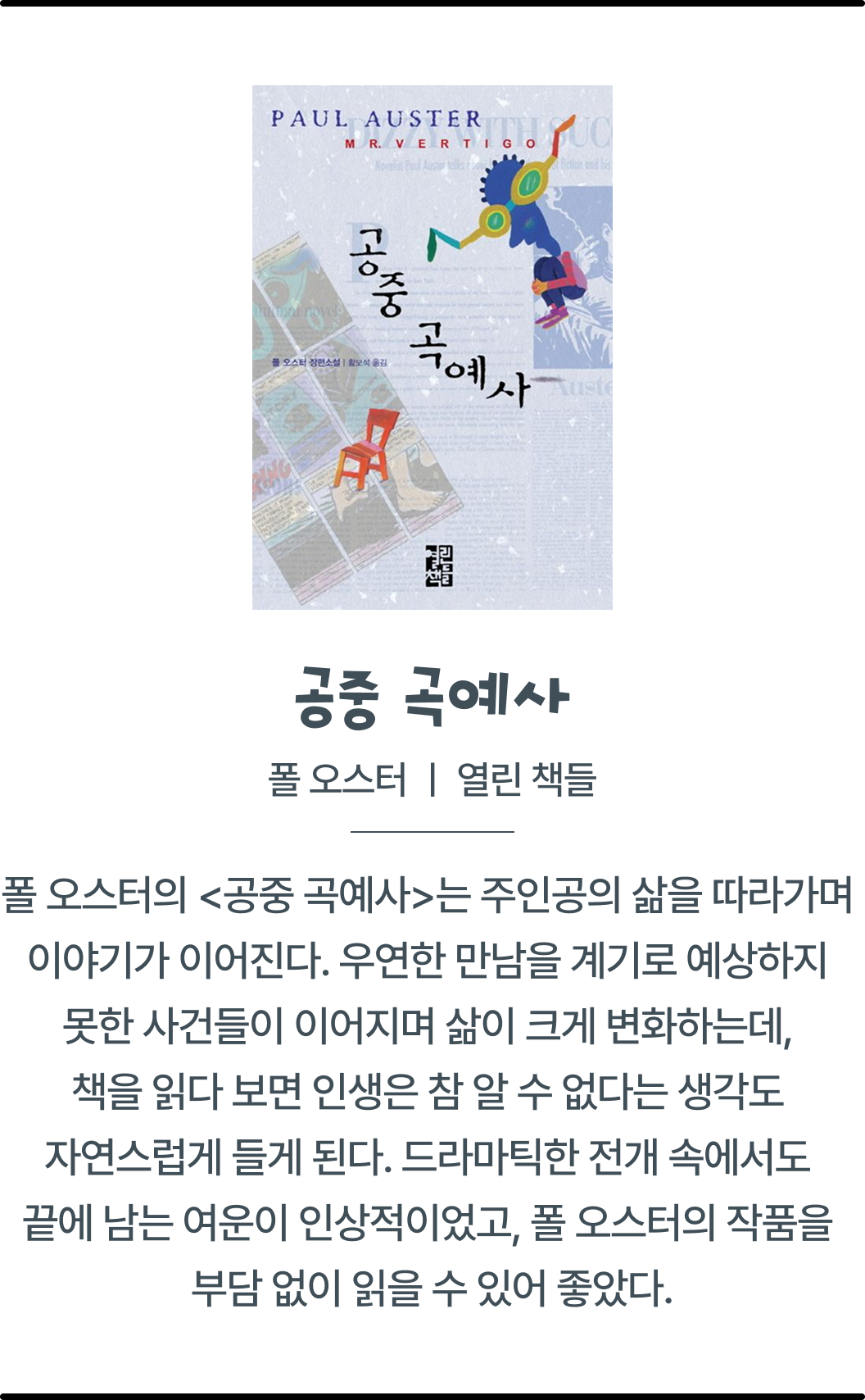 공중 곡예사 | 폴 오스터 | 열린 책들 | 폴 오스터의 <공중 곡예사>는 주인공의 삶을 따라가며 이야기가 이어진다. 우연한 만남을 계기로 예상하지 못한 사건들이 이어지며 삶이 크게 변화하는데 책을 읽다 보면 인생은 참 알 수 없다는 생각도 자연스럽게 들게 된다.드라마틱한 전개 속에서도 끝에 남는 여운이 인상적이었고 폴 오스터의 작품을 부담 없이 읽을 수 있어 좋았다.