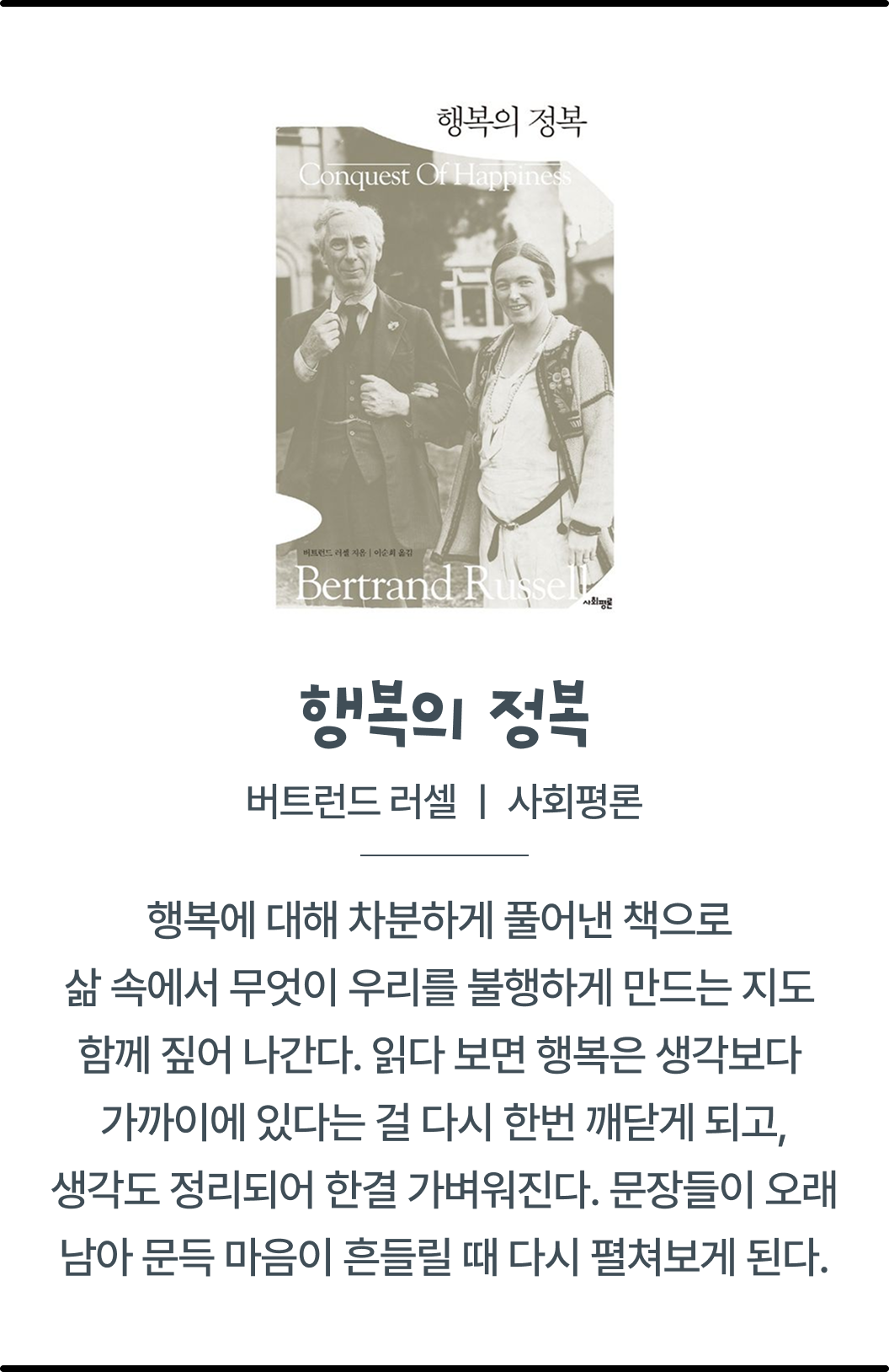 행복의 정복 버트런드 | 러셀 | 사회평론 | 행복에 대해 차분하게 풀어낸 책으로 삶 속에서 무엇이 우리를 불행하게 만드는 지도 함께 짚어 나간다.읽다 보면 행복은 생각보다 가까이에 있다는 걸 다시 한번 깨닫게 되고 생각도 정리되어 한결 가벼워진다. 문장들이 오래 남아 문득 마음이 흔들릴 때 다시 펼쳐보게 된다.