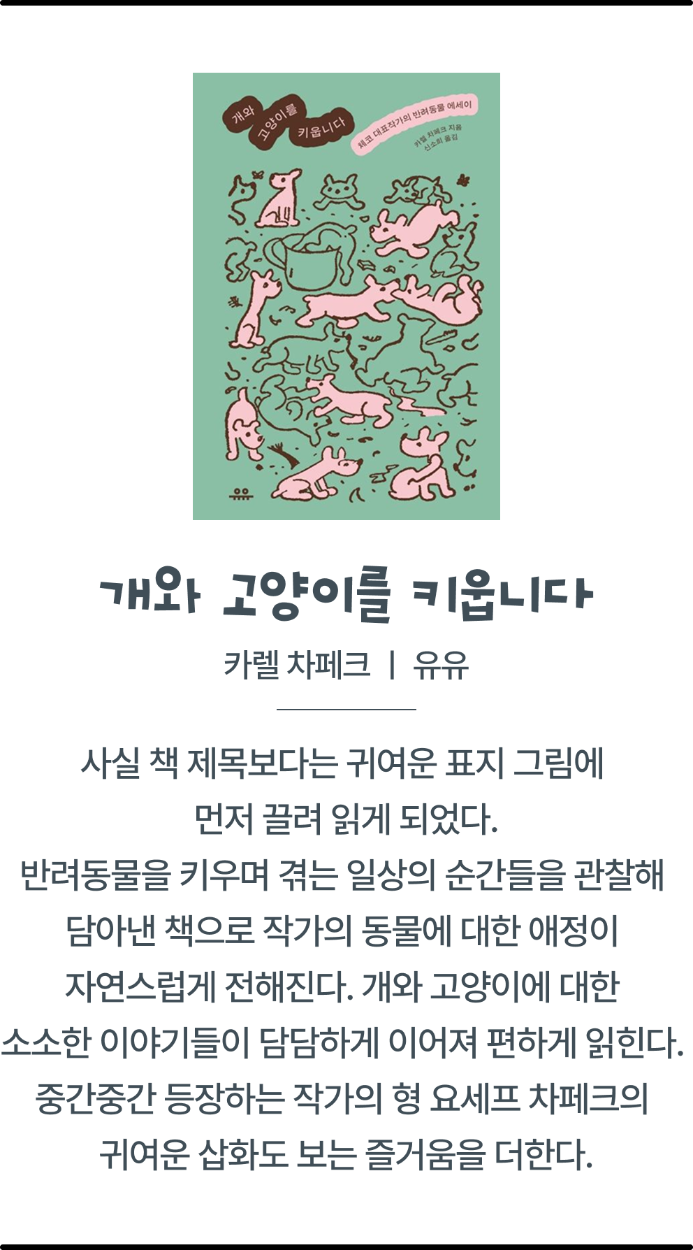 개와 고양이를 키웁니다 | 카렐 차페크 | 유유 | 사실 책 제목보다는 귀여운 표지 그림에 먼저 끌려 읽게 되었다. 반려동물을 키우며 겪는 일상의 순간들을 관찰해 담아낸 책으로 작가의 동물에 대한 애정이 자연스럽게 전해진다.개와 고양이에 대한 소소한 이야기들이 담담하게 이어져 편하게 읽힌다. 중간중간 등장하는 작가의 형 요세프 차페크의 귀여운 삽화도 보는 즐거움을 더한다.