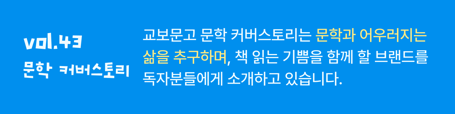 Vol.43 문학커버스토리 | 교보문고 문학 커버스토리는 문학과 어우러지는 삶을 추구하며, 책 읽는 기쁨을 함께 할 브랜드를 독자분들에게 소개하고 있습니다.