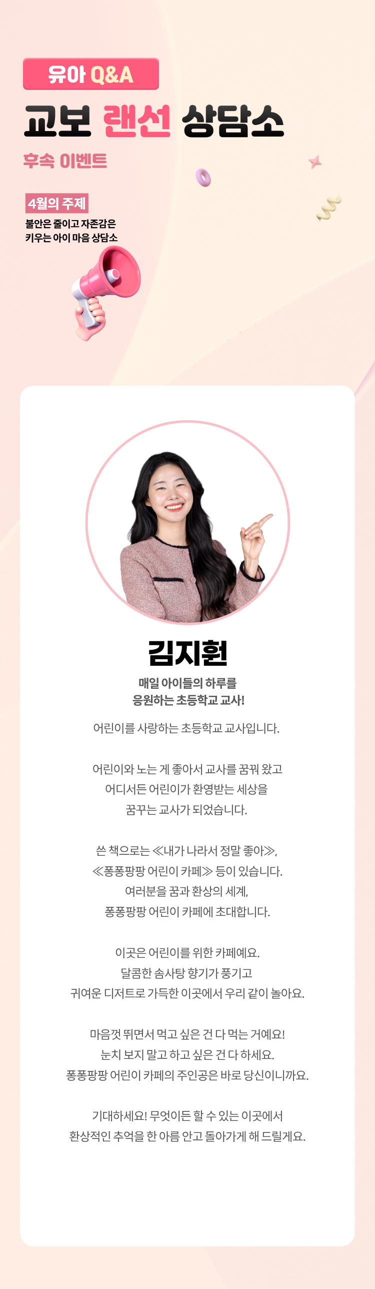 유아 Q&A 교보 랜선 상담소 후속 이벤트 | 4월의 주제: 불안은 줄이고 자존감은 키우는 아이 마음 상담소 | 김지훤 | 매일 아이들의 하루를 응원하는 초등학교 교사! | 어린이를 사랑하는 초등학교 교사입니다. 어린이와 노는 게 좋아서 교사를 꿈꿔 왔고 어디서든 어린이가 환영받는 세상을 꿈꾸는 교사가 되었습니다. 쓴 책으로는 ≪ 내가 나라서 정말 좋아≫, ≪ 퐁퐁팡팡 어린이 카페≫ 등이 있습니다. 여러분을 꿈과 환상의 세계, 퐁퐁팡팡 어린이 카페에 초대합니다. 이곳은 어린이를 위한 카페예요. 달콤한 솜사탕 향기가 풍기고 귀여운 디저트로 가득한 이곳에서 우리 같이 놀아요. 마음껏 뛰면서 먹고 싶은 건 다 먹는 거예요! 눈치 보지 말고 하고 싶은 건 다 하세요. 퐁퐁팡팡 어린이 카페의 주인공은 바로 당신이니까요. 기대하세요! 무엇이든 할 수 있는 이곳에서 환상적인 추억을 한 아름 안고 돌아가게 해 드릴게요.
