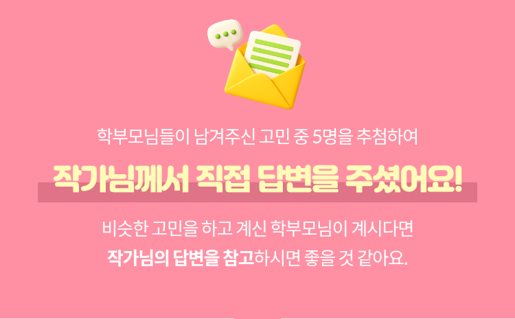 학부모님들이 남겨주신 고민 중 5명을 추첨하여 작가님께서 직접 답변을 주셨어요! 비슷한 고민을 하고 계신 학부모님이 계시다면 작가님의 답변을 참고하시면 좋을 것 같아요.