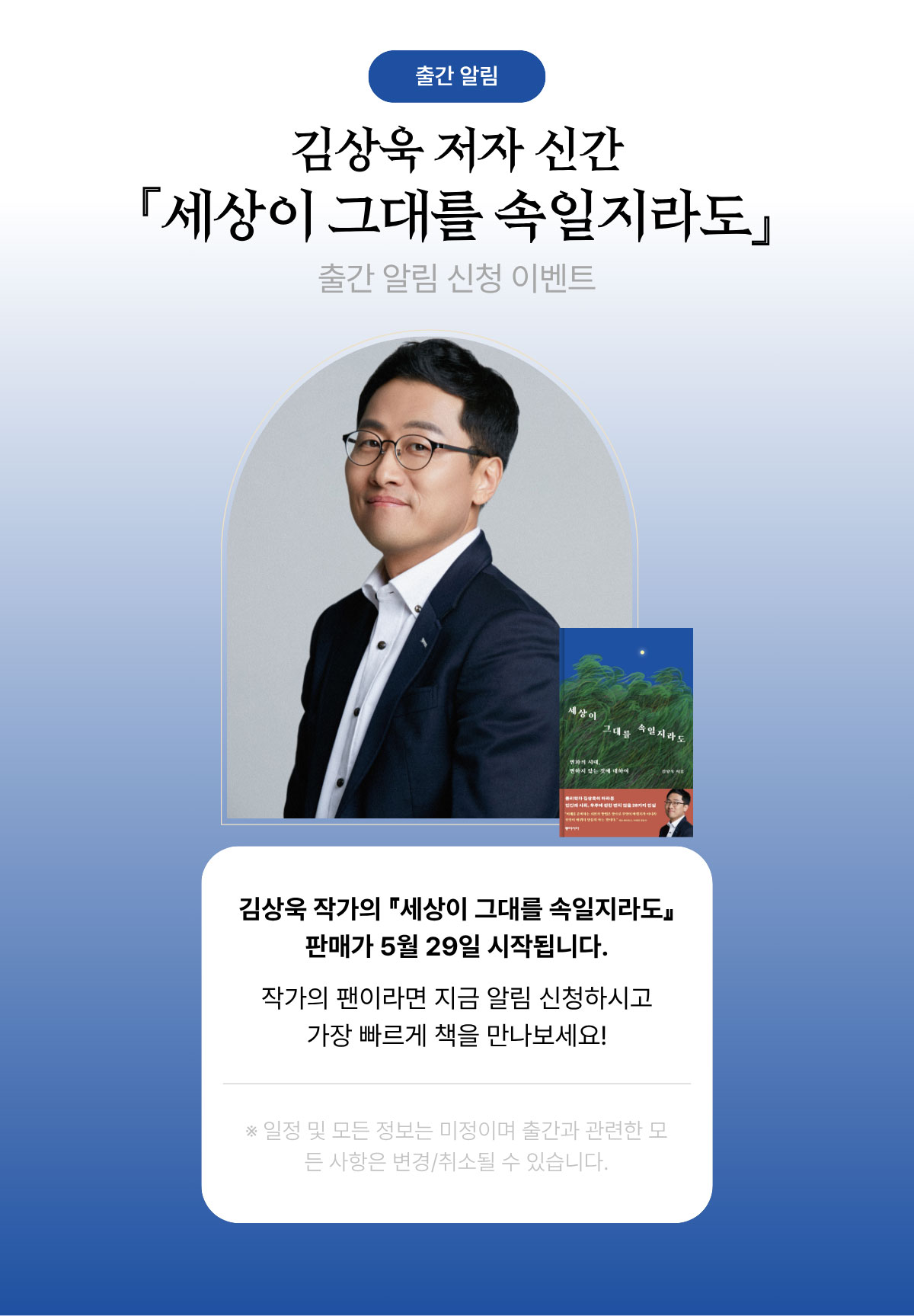 출간 알림 | 김상욱 저자 신간 「세상이 그대를 속일지라도」 출간 알림 신청 이벤트 | 김상욱 작가의 『세상이 그대를 속일지라도』 판매가 5월 29일 시작됩니다. 작가의 팬이라면 지금 알림 신청하시고 가장 빠르게 책을 만나보세요! | ※일정 및 모든 정보는 미정이며 출간과 관련한 모든 사항은 변경/취소될 수 있습니다.