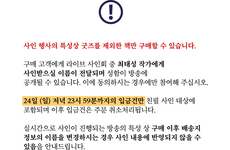 사인 행사의 특성상 굿즈를 제외한 책만 구매할 수 있습니다. | 구매 고객에게 라이브 사인회 중 최태성 작가에게 사인받으실 이름이 전달되며 성함이 방송에 공개될 수 있습니다. 이에 동의하시는 경우에만 참여해 주십시오. | 24일 (일) 저녁 23시 59분까지의 입금건만 친필 사인 대상에 포함되며 이후 입금건은 주문 취소처리됩니다. | 실시간으로 사인이 진행되는 방송의 특성 상 구매 이후 배송지 정보의 이름을 변경하시는 경우 사인 내용에 반영되지 않을 수 있음을 안내드립니다.