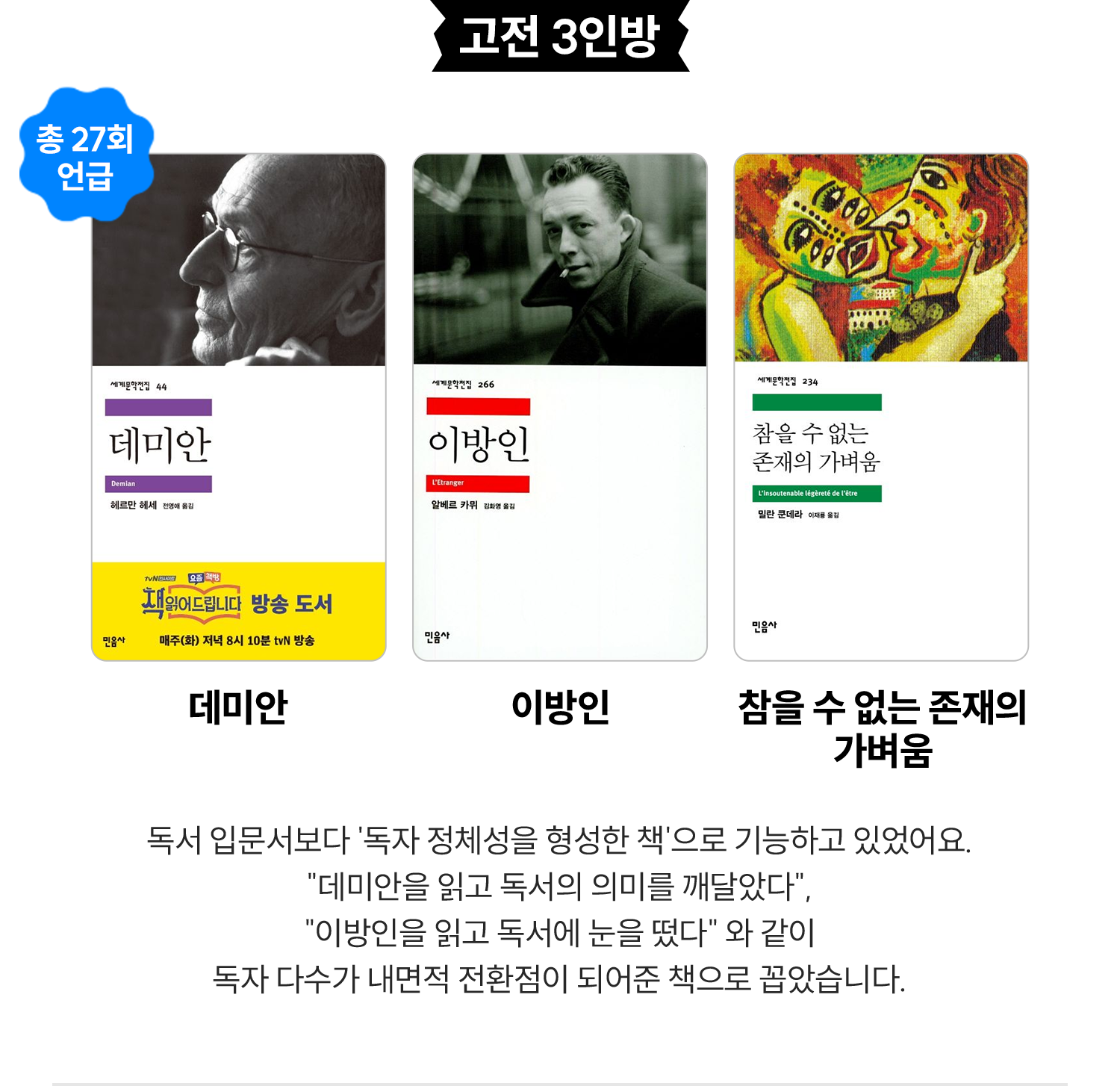 고전 3인방 (총 27회 언급) | 데미안, 이방인, 참을 수 없는 존재의 가벼움 | 독서 입문서보다 '독자 정체성을 형성한 책'으로 기능하고 있었어요. “데미안을 읽고 독서의 의미를 깨달았다”, “이방인을 읽고 독서에 눈을 떴다” 와 같이 독자 다수가 내면적 전환점이 되어준 책으로 꼽았습니다.