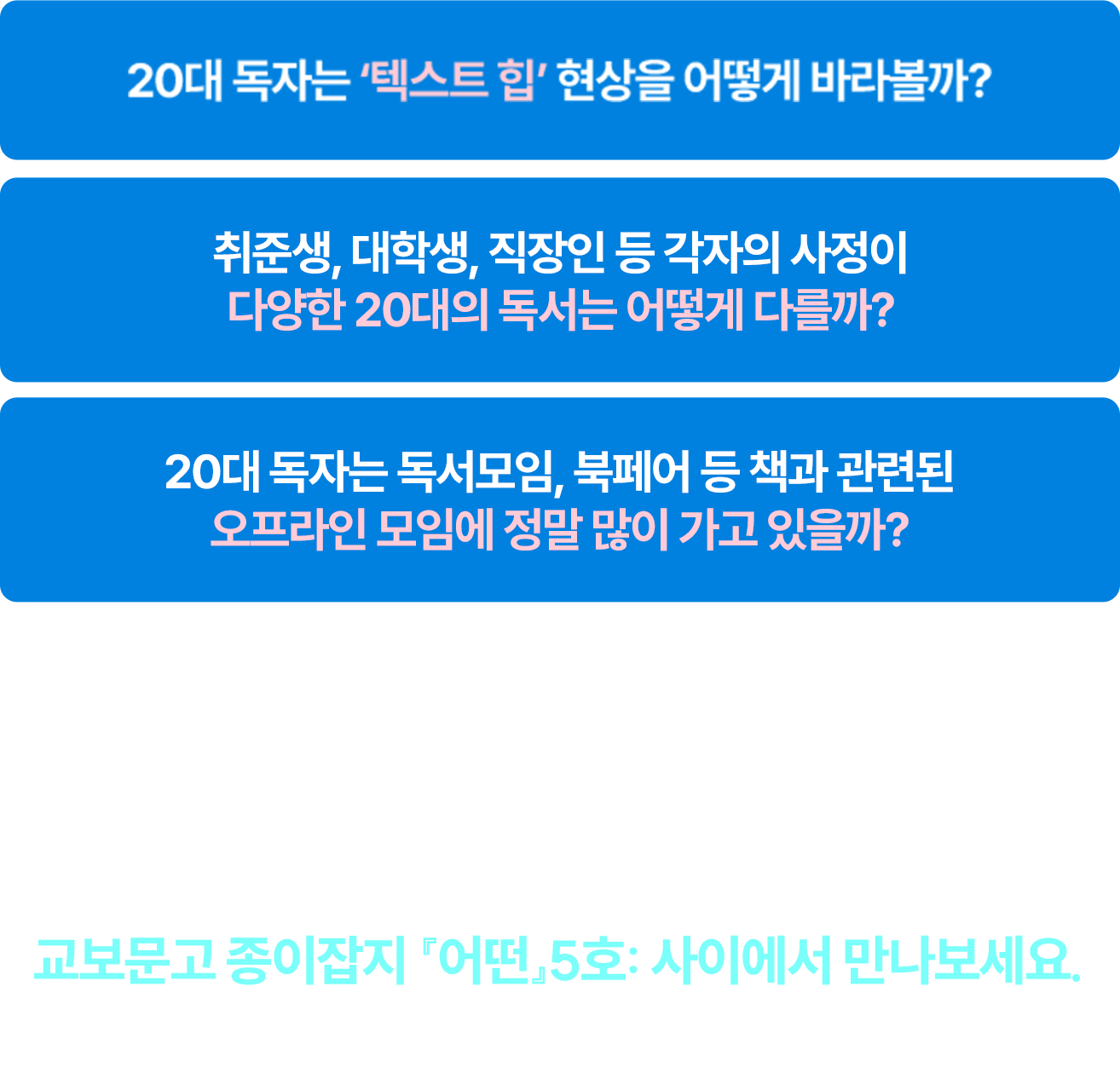 20대 독자는 ‘텍스트 힙’ 현상을 어떻게 바라볼까? 취준생, 대학생, 직장인 등 각자의 사정이 다양한 20대의 독서는 어떻게 다를까? 20대 독자는 독서모임, 북페어 등 책과 관련된 오프라인 모임에 정말 많이 가고 있을까?...더 많은 20대 독서 문화의 이야기는 교보문고 종이잡지 『어떤』5호: 사이에서 만나보세요. 6월 1일 Coming soon..